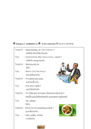 Dialogue 2 (บทสนทนา 2)

At the restaurant ที่รานอาหาร (P.3-P.4)

Tongchai : Good evening , sir. Can I help you ?
สวัสดีครับ มีอะไรใหชวยไหมครับ

Tony

: Good evening. May I have a menu , please ?
สวัสดีครับ ขอเมนูหนอยครับ

Tongchai : Here you are, sir.
นี่ครับ

Tony

: What is Tom Yam Kung ?
ตมยํากุงคืออะไรครับ


Tongchai : It’s prawns sour soup.
ซุปกุงรสเปรี้ยวครับ

Tony

: How does it taste ?
รสชาติเปนยังไงครับ

Tongchai : It’s a little sour and spicy. Would you like to try ?
รสเปรี้ยวและเผ็ดนิดหนอยครับ คุณจะลองทานดูไหมครับ
Tony
: Yes , please.
ไดครับ

Tongchai : Would you like something to drink ?
คุณจะดื่มอะไรครับ

Tony

: Iced - coffee , please.
กาแฟเย็นครับ

 