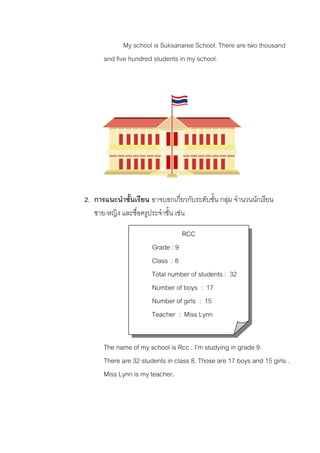 My school is Suksanaree School. There are two thousand
and five hundred students in my school.

2. การแนะนําชั้นเรียน อาจบอกเกี่ยวกับระดับชั้น กลุม จํานวนนักเรียน
ชาย-หญิง และชื่อครูประจําชั้น เชน
RCC
Grade : 9
Class : 8
Total number of students : 32
Number of boys : 17
Number of girls : 15
Teacher : Miss Lynn
The name of my school is Rcc . I’m studying in grade 9.
There are 32 students in class 8. Those are 17 boys and 15 girls .
Miss Lynn is my teacher.

 