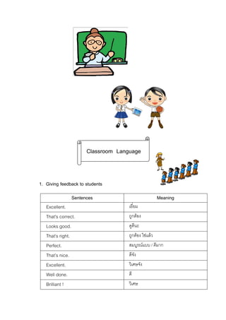 Classroom Language

1. Giving feedback to students
Sentences
Excellent.
That's correct.
Looks good.
That's right.
Perfect.
That’s nice.
Excellent.
Well done.
Brilliant !

Meaning
เยี่ยม
ถูกตอง
ดูดีนะ
ถูกตอง ใชแลว
สมบูรณแบบ / ดีมาก
ดีจัง
วิเศษจัง
ดี
วิเศษ

 