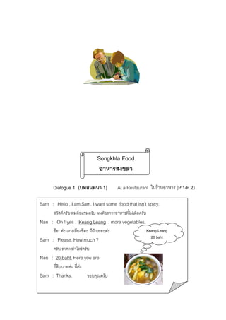 Songkhla Food
อาหารสงขลา
 Dialogue 1 (บทสนทนา 1)  At a Restaurant ในรานอาหาร (P.1-P.2)
Sam : Hello , I am Sam. I want some food that isn’t spicy.
สวัสดีครับ ผมคือแซมครับ ผมตองการอาหารที่ไมเผ็ดครับ

Nan : Oh ! yes . Keang Leang , more vegetables.
ออ! คะ แกงเลียงซีคะ มีผักเยอะคะ

Sam : Please. How much ?
ครับ ราคาเทาไหรครับ

Nan : 20 baht. Here you are.
ยี่สิบบาทคะ นี่คะ

Sam : Thanks.

ขอบคุณครับ

Keang Leang
20 baht

 