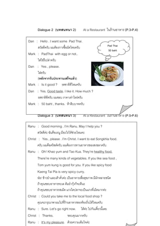 Dialogue 2 (บทสนทนา 2)  At a Restaurant ในรานอาหาร (P.3-P.4)
Dan : Hello . I want some Pad Thai.
สวัสดีครับ ผมตองการซื้อผัดไทยครับ

Mark : PadThai with egg or not..

Pad Thai
50 baht

ใสไขรึเปลาครับ

Dan : Yes , please.
ใสครับ
(หลังจากรับประทานเสร็จแลว)
Mark : Is it good ? รสชาติดีไหมครับ

Dan : Yes. Good taste. I like it. How much ?
รสชาติดีครับ ผมชอบ ราคาเทาไหรครับ
Mark : 50 baht , thanks. หาสิบบาทครับ

 Dialogue 3 (บทสนทนา 3)  At a Restaurant ในรานอาหาร (P.5-P.6)
Ranu : Good morning . I’m Ranu. May I help you ?
สวัสดีคะ ฉันคือเรณู มีอะไรใหชวยไหมคะ

Christ : Yes , please . I’m Christ. I want to eat Songkhla food.
ครับ ผมคือคริสตครับ ผมตองการทานอาหารของสงขลาครับ

Ranu : Oh! Khao yum and Tao Kua. They’re healthy food.
There’re many kinds of vegetables. If you like sea food ,
Tom yum kung is good for you. If you like spicy food
Kaeng Tai Pla is very spicy curry.
ออ! ขาวยําและเตาคั่วคะ เปนอาหารเพื่อสุขภาพ มีผกหลายชนิด
ั
ถาคุณชอบอาหารทะเล ตมยํากุงก็จะดีนะ

ถาคุณชอบอาหารรสเผ็ด แกงไตปลาจะเปนแกงที่เผ็ดมากคะ

Christ : Could you take me to the local food shop ?
คุณจะกรุณาพาผมไปที่รานอาหารของทองถิ่นไดไหมครับ
Ranu : Sure. Let’s go right now. ไดคะ ไปกันเดี๋ยวนีเ้ ลย
ขอบคุณมากครับ
Christ : Thanks.
Ranu : It’s my pleasure. ดวยความเต็มใจคะ

 