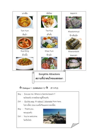 แกงสม

ผัดไทย

ขนมจาก

Tom Yum
ตมยํา

Tao Kua
เตาคั่ว

Khaotommud
ขาวตมมัด

Kua Kling
คั่วกลิ้ง

Khao Yum
ขาวยํา

Khanombork
ขนมบอก

Songkhla Attractions
สถานที่นาสนใจของสงขลา
Dialogue 1 (บทสนทนา 1)

(P.1-P.2)

Boy : Excuse me. Where is Samila beach ?
ขอโทษครับ หาดสมิหลาอยูที่ไหนครับ


Girl : Go this way. It’s about 1 kilometer from here.
ไปทางนี้คะ ประมาณหนึ่งกิโลเมตรจากตรงนี้คะ

Boy : Thank you.
ขอบคุณครับ

Girl : You’re welcome.
ไมเปนไรคะ

 