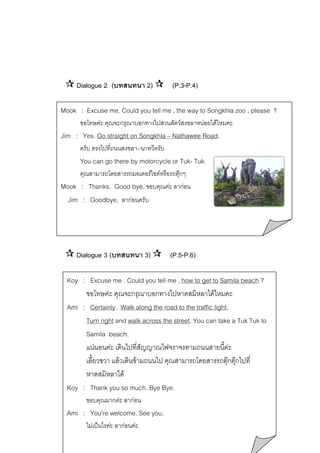 Dialogue 2 (บทสนทนา 2)

(P.3-P.4)

Mook : Excuse me. Could you tell me , the way to Songkhla zoo , please ?
ขอโทษคะ คุณจะกรุณาบอกทางไปสวนสัตวสงขลาหนอยไดไหมคะ

Jim : Yes. Go straight on Songkhla – Nathawee Road.
ครับ ตรงไปที่ถนนสงขลา--นาทวีครับ

You can go there by motorcycle or Tuk- Tuk.
คุณสามารถโดยสารรถมอเตอรไซดหรือรถตุกๆ
Mook : Thanks. Good bye. ขอบคุณคะ ลากอน

Jim : Goodbye. ลากอนครับ

Dialogue 3 (บทสนทนา 3)

(P.5-P.6)

Koy : Excuse me . Could you tell me , how to get to Samila beach ?
ขอโทษคะ คุณจะกรุณาบอกทางไปหาดสมิหลาไดไหมคะ
Ami : Certainly . Walk along the road to the traffic light,
Turn right and walk across the street. You can take a Tuk Tuk to
Samila beach.
แนนอนคะ เดินไปที่สัญญาณไฟจราจรตามถนนสายนี้คะ
เลี้ยวขวา แลวเดินขามถนนไป คุณสามารถโดยสารรถตุกตุกไปที่
หาดสมิหลาได
Koy : Thank you so much. Bye Bye.
ขอบคุณมากคะ ลากอน

Ami : You’re welcome. See you.
ไมเปนไรคะ ลากอนคะ

 
