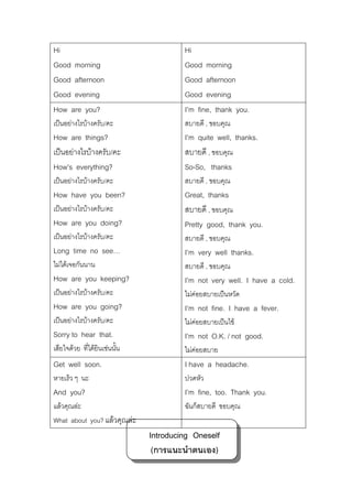 Hi
Good morning
Good afternoon
Good evening
How are you?

Hi
Good morning
Good afternoon
Good evening
I’m fine, thank you.

เปนอยางไรบางครับ/คะ

สบายดี , ขอบคุณ

How are things?
เปนอยางไรบางครับ/คะ
How’s everything?

I’m quite well, thanks.
สบายดี , ขอบคุณ
So-So, thanks

เปนอยางไรบางครับ/คะ

สบายดี , ขอบคุณ

How have you been?
How are you doing?

Great, thanks
สบายดี , ขอบคุณ
Pretty good, thank you.

เปนอยางไรบางครับ/คะ

สบายดี , ขอบคุณ

Long time no see…

I’m very well thanks.

ไมไดเจอกันนาน

สบายดี , ขอบคุณ

How are you keeping?

I’m not very well. I have a cold.

เปนอยางไรบางครับ/คะ

ไมคอยสบายเปนหวัด

How are you going?

I’m not fine. I have a fever.

เปนอยางไรบางครับ/คะ

ไมคอยสบายเปนไข

Sorry to hear that.

I’m not O.K. / not good.

เสียใจดวย ทีไดยินเชนนัน
่
้

ไมคอยสบาย

Get well soon.

I have a headache.

หายเร็ว ๆ นะ

ปวดหัว

And you?

I’m fine, too. Thank you.

แลวคุณละ
What about you? แลวคุณละ

ฉันก็สบายดี ขอบคุณ

เปนอยางไรบางครับ/คะ

Introducing Oneself
(การแนะนําตนเอง)

 