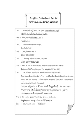 Songkhla Festival And Events
เทศกาลและวันสําคัญของสงขลา
Dara : Good morning, Tina . Did you sleep well last night ?
สวัสดีคะทีนา เมื่อคืนหลับสนิทหรือเปลา

Tina : Yes , I did. How about you ?
คะ แลวเธอละ
Dara : I slept very well last night .
ฉันหลับสนิทคะ
Tina : Can you help me ?
ชวยอะไรฉันหนอยซี
Dara : Certainly. What can I do for you ?
ไดเลย ใหฉันชวยอะไรเหรอ
Tina : I would like to know about Songkhla festivals and events.
ฉันอยากรูเกียวกับเทศกาลและวันสําคัญของจังหวัดสงขลา
่
Dara : The famous festivals in Songkhla are Songkran Day ,
Thamboon Duen Sip , Lark Phra , and Tak Bat Davo . Songkhla famous
sports are bull fighting , Dove singing Contest , Songkhla International
Marathon and Beach Volleyball.
เทศกาลสําคัญของสงขลามีวันสงกรานต, ทําบุญเดือนสิบ, ลากพระ , และ
ตักบาตรเทโว กีฬาที่มีชอเสียงก็คือกีฬาชนวัว , แขงนกเขาขัน , แขงขัน
ื่
มาราธอนนานาชาติ และวอลเลยบอลชายหาด
Tina : It’s sound great. Thank you for your kindness.
ฟงดูเยี่ยมมาก ขอบคุณกับความมีน้ําใจของเธอ
Dara : You’re welcome. ไมเปนไรคะ

 