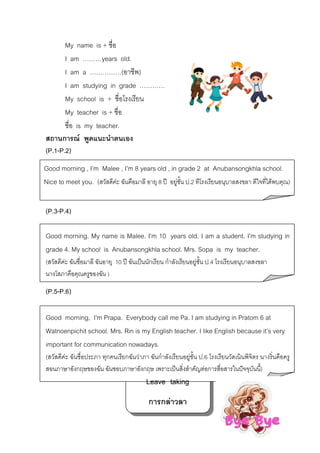My name is + ชื่อ
I am ………years old.
I am a ……………(อาชีพ)
I am studying in grade …………
My school is + ชื่อโรงเรียน
My teacher is + ชื่อ
ชื่อ is my teacher.
สถานการณ พูดแนะนําตนเอง
(P.1-P.2)
Good morning , I’m Malee , I’m 8 years old , in grade 2 at Anubansongkhla school.
Nice to meet you. (สวัสดีคะ ฉันคือมาลี อายุ 8 ป อยูชน ป.2 ทีโรงเรียนอนุบาลสงขลา ดีใจที่ไดพบคุณ)
ั้
(P.3-P.4)
Good morning. My name is Malee. I’m 10 years old. I am a student. I’m studying in
grade 4. My school is Anubansongkhla school. Mrs. Sopa is my teacher.
(สวัสดีคะ ฉันชื่อมาลี ฉันอายุ 10 ป ฉันเปนนักเรียน กําลังเรียนอยูชั้น ป.4 โรงเรียนอนุบาลสงขลา
นางโสภาคือคุณครูของฉัน )

(P.5-P.6)
Good morning, I’m Prapa. Everybody call me Pa. I am studying in Pratom 6 at
Watnoenpichit school. Mrs. Rin is my English teacher. I like English because it’s very
important for communication nowadays.
(สวัสดีคะ ฉันชื่อประภา ทุกคนเรียกฉันวาภา ฉันกําลังเรียนอยูชั้น ป.6 โรงเรียนวัดเนินพิจิตร นางริ่นคือครู
สอนภาษาอังกฤษของฉัน ฉันชอบภาษาอังกฤษ เพราะเปนสิ่งสําคัญตอการสื่อสารในปจจุบันนี้)

Leave taking
การกลาวลา

 