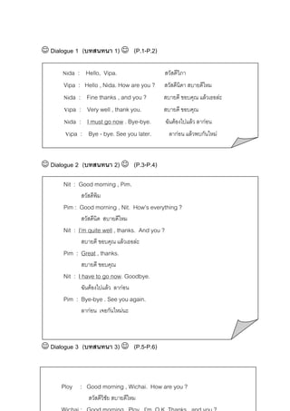 ☺ Dialogue 1 (บทสนทนา 1) ☺ (P.1-P.2)
Nida : Hello, Vipa.

สวัสดีวิภา

Vipa :
Nida :
Vipa :
Nida :
Vipa :

สวัสดีนิดา สบายดีไหม

Hello , Nida. How are you ?
Fine thanks , and you ?
Very well , thank you.
I must go now . Bye-bye.
Bye - bye. See you later.

สบายดี ขอบคุณ แลวเธอละ
สบายดี ขอบคุณ
ฉันตองไปแลว ลากอน
ลากอน แลวพบกันใหม

☺ Dialogue 2 (บทสนทนา 2) ☺ (P.3-P.4)
Nit : Good morning , Pim.
สวัสดีพิม

Pim : Good morning , Nit. How’s everything ?
สวัสดีนิด สบายดีไหม

Nit : I’m quite well , thanks. And you ?
สบายดี ขอบคุณ แลวเธอละ

Pim : Great , thanks.
สบายดี ขอบคุณ

Nit : I have to go now. Goodbye.
ฉันตองไปแลว ลากอน

Pim : Bye-bye . See you again.
ลากอน เจอกันใหมนะ

☺ Dialogue 3 (บทสนทนา 3) ☺ (P.5-P.6)

Ploy : Good morning , Wichai. How are you ?
สวัสดีวิชย สบายดีไหม
ั

 