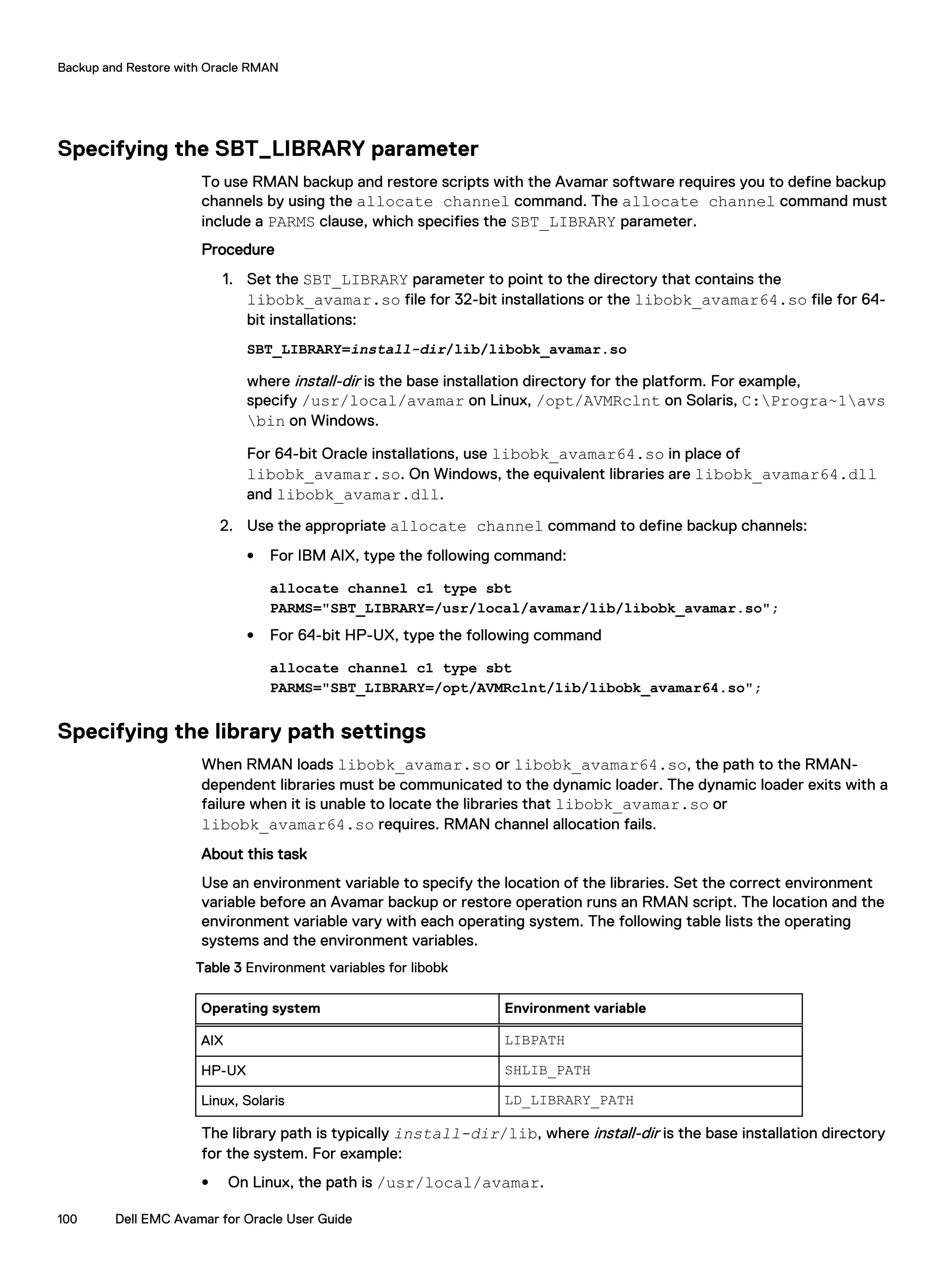Specifying the SBT_LIBRARY parameter
To use RMAN backup and restore scripts with the Avamar software requires you to define backup
channels by using the allocate channel command. The allocate channel command must
include a PARMS clause, which specifies the SBT_LIBRARY parameter.
Procedure
1. Set the SBT_LIBRARY parameter to point to the directory that contains the
libobk_avamar.so file for 32-bit installations or the libobk_avamar64.so file for 64-
bit installations:
SBT_LIBRARY=install-dir/lib/libobk_avamar.so
where install-dir is the base installation directory for the platform. For example,
specify /usr/local/avamar on Linux, /opt/AVMRclnt on Solaris, C:Progra~1avs
bin on Windows.
For 64-bit Oracle installations, use libobk_avamar64.so in place of
libobk_avamar.so. On Windows, the equivalent libraries are libobk_avamar64.dll
and libobk_avamar.dll.
2. Use the appropriate allocate channel command to define backup channels:
l For IBM AIX, type the following command:
allocate channel c1 type sbt
PARMS="SBT_LIBRARY=/usr/local/avamar/lib/libobk_avamar.so";
l For 64-bit HP-UX, type the following command
allocate channel c1 type sbt
PARMS="SBT_LIBRARY=/opt/AVMRclnt/lib/libobk_avamar64.so";
Specifying the library path settings
When RMAN loads libobk_avamar.so or libobk_avamar64.so, the path to the RMAN-
dependent libraries must be communicated to the dynamic loader. The dynamic loader exits with a
failure when it is unable to locate the libraries that libobk_avamar.so or
libobk_avamar64.so requires. RMAN channel allocation fails.
About this task
Use an environment variable to specify the location of the libraries. Set the correct environment
variable before an Avamar backup or restore operation runs an RMAN script. The location and the
environment variable vary with each operating system. The following table lists the operating
systems and the environment variables.
Table 3 Environment variables for libobk
Operating system Environment variable
AIX LIBPATH
HP-UX SHLIB_PATH
Linux, Solaris LD_LIBRARY_PATH
The library path is typically install-dir/lib, where install-dir is the base installation directory
for the system. For example:
l On Linux, the path is /usr/local/avamar.
Backup and Restore with Oracle RMAN
100 Dell EMC Avamar for Oracle User Guide
 