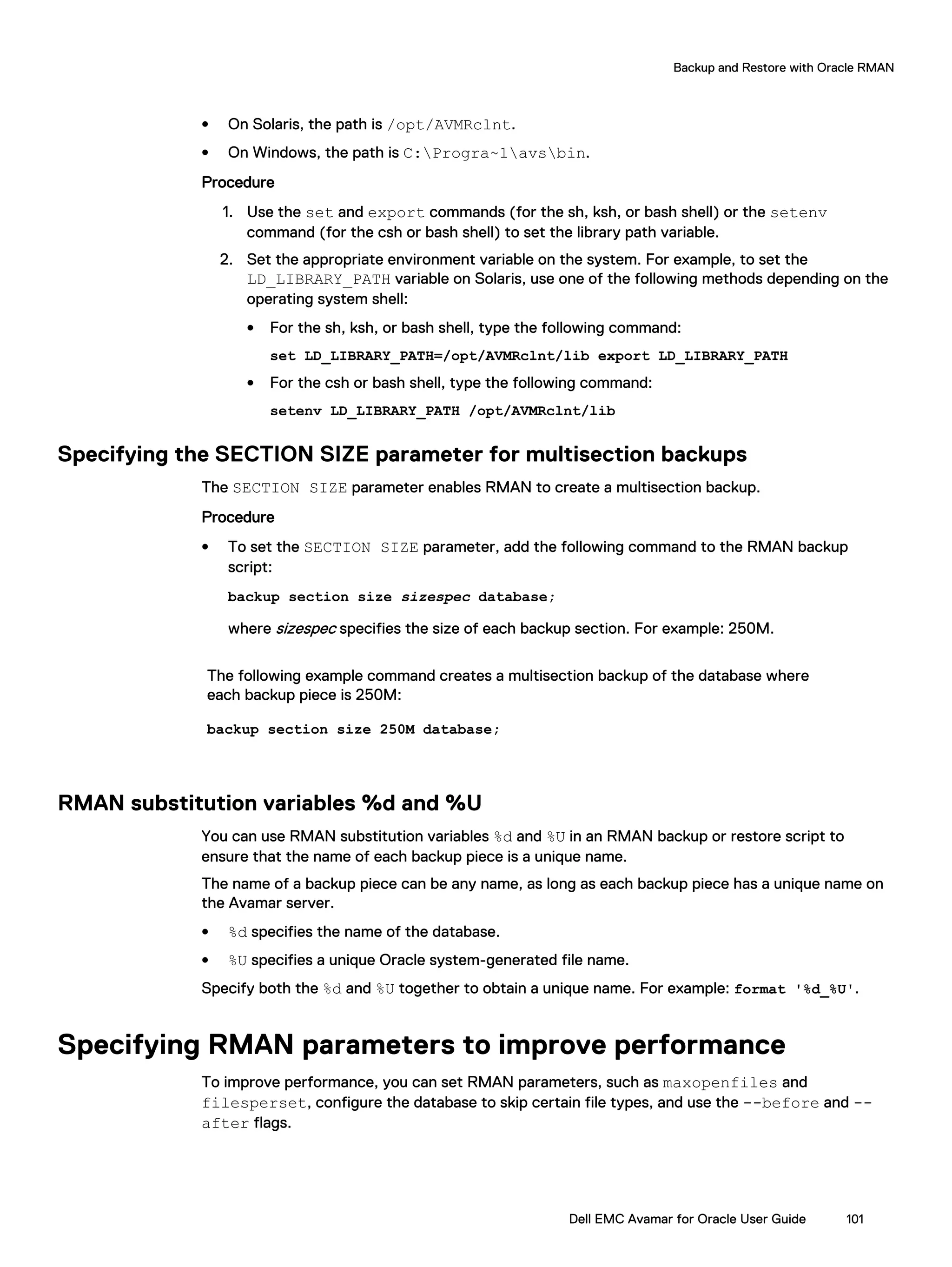 l On Solaris, the path is /opt/AVMRclnt.
l On Windows, the path is C:Progra~1avsbin.
Procedure
1. Use the set and export commands (for the sh, ksh, or bash shell) or the setenv
command (for the csh or bash shell) to set the library path variable.
2. Set the appropriate environment variable on the system. For example, to set the
LD_LIBRARY_PATH variable on Solaris, use one of the following methods depending on the
operating system shell:
l For the sh, ksh, or bash shell, type the following command:
set LD_LIBRARY_PATH=/opt/AVMRclnt/lib export LD_LIBRARY_PATH
l For the csh or bash shell, type the following command:
setenv LD_LIBRARY_PATH /opt/AVMRclnt/lib
Specifying the SECTION SIZE parameter for multisection backups
The SECTION SIZE parameter enables RMAN to create a multisection backup.
Procedure
l To set the SECTION SIZE parameter, add the following command to the RMAN backup
script:
backup section size sizespec database;
where sizespec specifies the size of each backup section. For example: 250M.
The following example command creates a multisection backup of the database where
each backup piece is 250M:
backup section size 250M database;
RMAN substitution variables %d and %U
You can use RMAN substitution variables %d and %U in an RMAN backup or restore script to
ensure that the name of each backup piece is a unique name.
The name of a backup piece can be any name, as long as each backup piece has a unique name on
the Avamar server.
l %d specifies the name of the database.
l %U specifies a unique Oracle system-generated file name.
Specify both the %d and %U together to obtain a unique name. For example: format '%d_%U'.
Specifying RMAN parameters to improve performance
To improve performance, you can set RMAN parameters, such as maxopenfiles and
filesperset, configure the database to skip certain file types, and use the --before and --
after flags.
Backup and Restore with Oracle RMAN
Dell EMC Avamar for Oracle User Guide 101
 