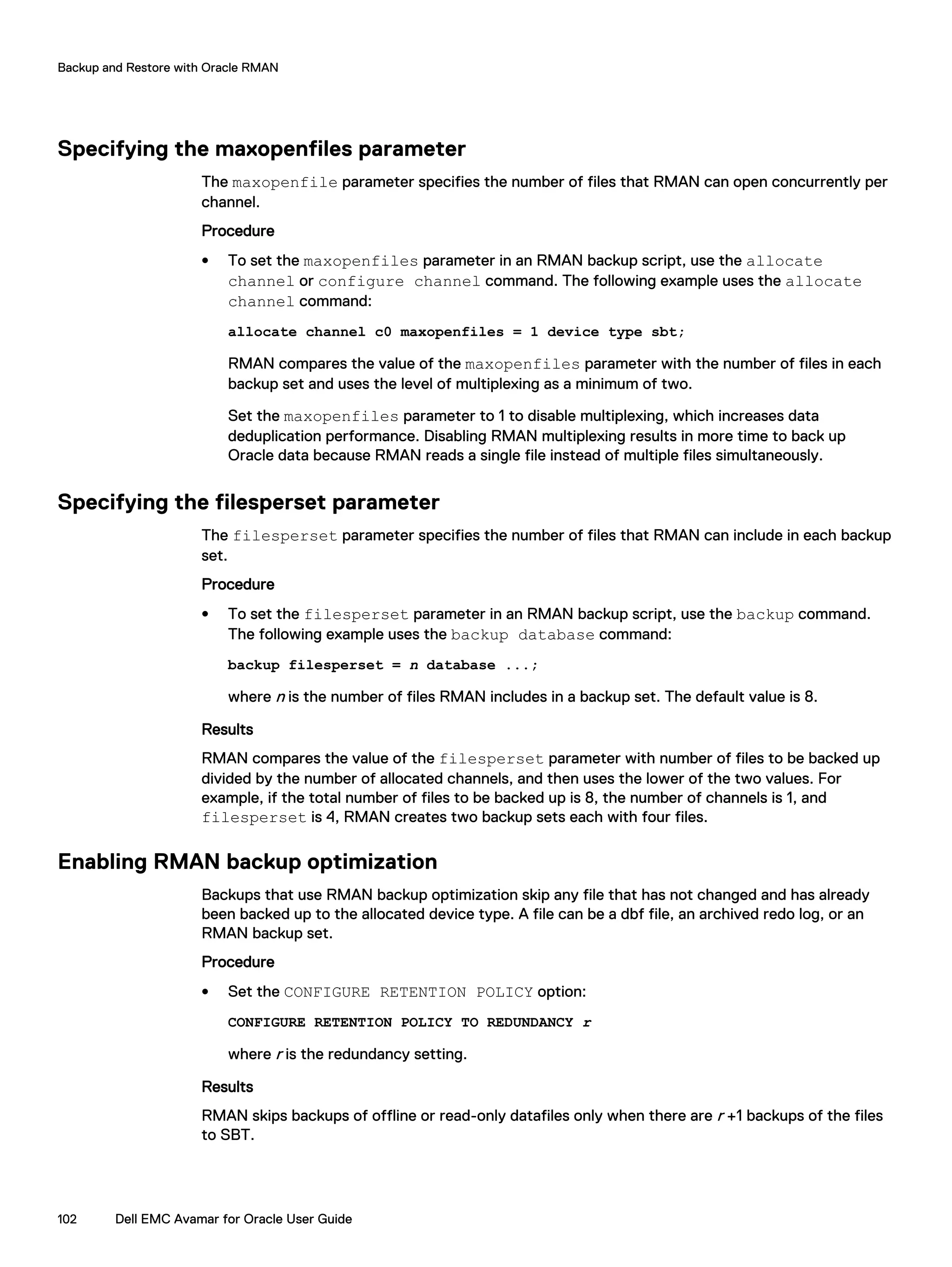 Specifying the maxopenfiles parameter
The maxopenfile parameter specifies the number of files that RMAN can open concurrently per
channel.
Procedure
l To set the maxopenfiles parameter in an RMAN backup script, use the allocate
channel or configure channel command. The following example uses the allocate
channel command:
allocate channel c0 maxopenfiles = 1 device type sbt;
RMAN compares the value of the maxopenfiles parameter with the number of files in each
backup set and uses the level of multiplexing as a minimum of two.
Set the maxopenfiles parameter to 1 to disable multiplexing, which increases data
deduplication performance. Disabling RMAN multiplexing results in more time to back up
Oracle data because RMAN reads a single file instead of multiple files simultaneously.
Specifying the filesperset parameter
The filesperset parameter specifies the number of files that RMAN can include in each backup
set.
Procedure
l To set the filesperset parameter in an RMAN backup script, use the backup command.
The following example uses the backup database command:
backup filesperset = n database ...;
where n is the number of files RMAN includes in a backup set. The default value is 8.
Results
RMAN compares the value of the filesperset parameter with number of files to be backed up
divided by the number of allocated channels, and then uses the lower of the two values. For
example, if the total number of files to be backed up is 8, the number of channels is 1, and
filesperset is 4, RMAN creates two backup sets each with four files.
Enabling RMAN backup optimization
Backups that use RMAN backup optimization skip any file that has not changed and has already
been backed up to the allocated device type. A file can be a dbf file, an archived redo log, or an
RMAN backup set.
Procedure
l Set the CONFIGURE RETENTION POLICY option:
CONFIGURE RETENTION POLICY TO REDUNDANCY r
where r is the redundancy setting.
Results
RMAN skips backups of offline or read-only datafiles only when there are r +1 backups of the files
to SBT.
Backup and Restore with Oracle RMAN
102 Dell EMC Avamar for Oracle User Guide
 