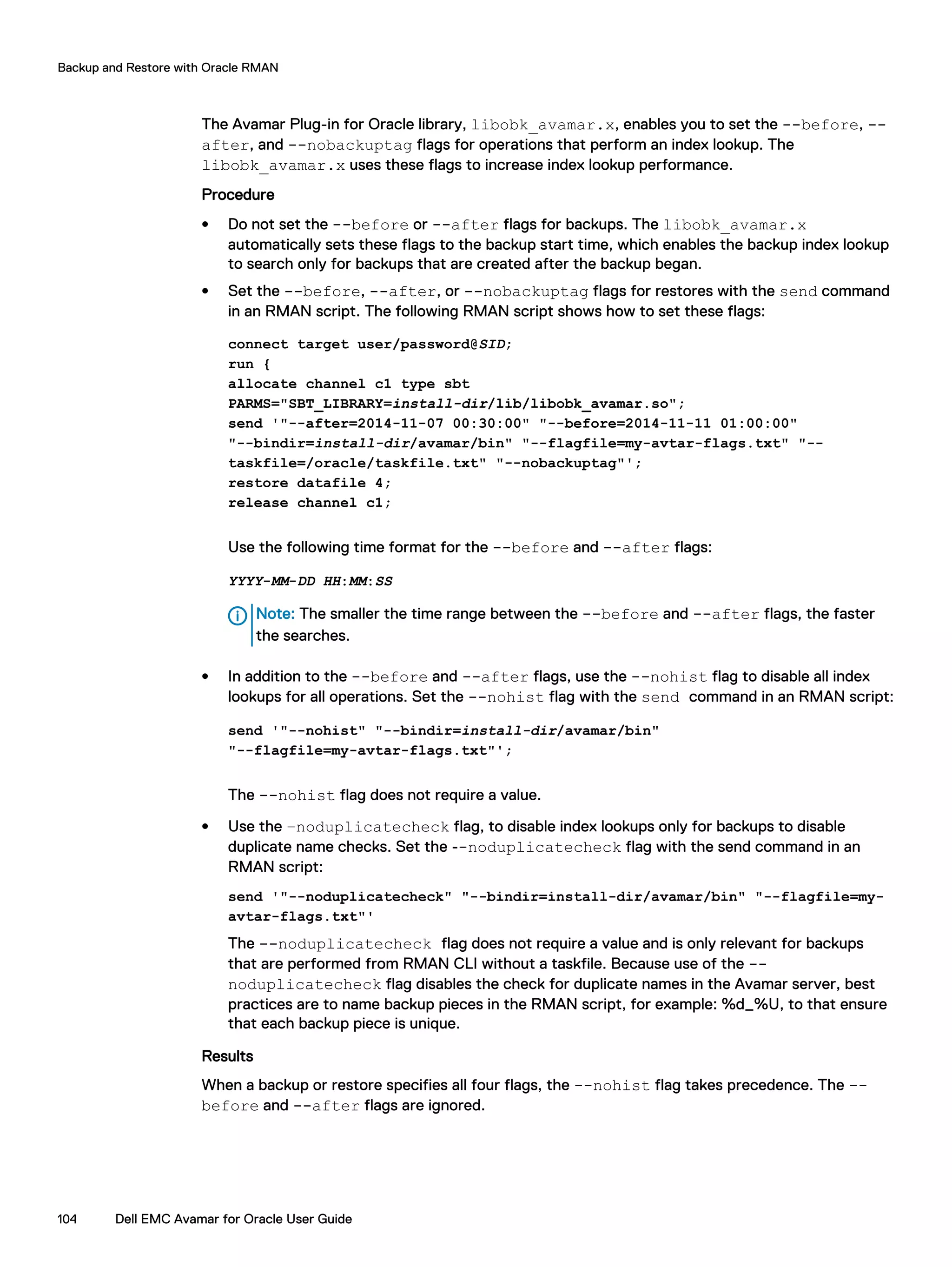 The Avamar Plug-in for Oracle library, libobk_avamar.x, enables you to set the --before, --
after, and --nobackuptag flags for operations that perform an index lookup. The
libobk_avamar.x uses these flags to increase index lookup performance.
Procedure
l Do not set the --before or --after flags for backups. The libobk_avamar.x
automatically sets these flags to the backup start time, which enables the backup index lookup
to search only for backups that are created after the backup began.
l Set the --before, --after, or --nobackuptag flags for restores with the send command
in an RMAN script. The following RMAN script shows how to set these flags:
connect target user/password@SID;
run {
allocate channel c1 type sbt
PARMS="SBT_LIBRARY=install-dir/lib/libobk_avamar.so";
send '"--after=2014-11-07 00:30:00" "--before=2014-11-11 01:00:00"
"--bindir=install-dir/avamar/bin" "--flagfile=my-avtar-flags.txt" "--
taskfile=/oracle/taskfile.txt" "--nobackuptag"';
restore datafile 4;
release channel c1;
Use the following time format for the --before and --after flags:
YYYY-MM-DD HH:MM:SS
Note: The smaller the time range between the --before and --after flags, the faster
the searches.
l In addition to the --before and --after flags, use the --nohist flag to disable all index
lookups for all operations. Set the --nohist flag with the send command in an RMAN script:
send '"--nohist" "--bindir=install-dir/avamar/bin"
"--flagfile=my-avtar-flags.txt"';
The --nohist flag does not require a value.
l Use the –noduplicatecheck flag, to disable index lookups only for backups to disable
duplicate name checks. Set the --noduplicatecheck flag with the send command in an
RMAN script:
send '"--noduplicatecheck" "--bindir=install-dir/avamar/bin" "--flagfile=my-
avtar-flags.txt"'
The --noduplicatecheck flag does not require a value and is only relevant for backups
that are performed from RMAN CLI without a taskfile. Because use of the --
noduplicatecheck flag disables the check for duplicate names in the Avamar server, best
practices are to name backup pieces in the RMAN script, for example: %d_%U, to that ensure
that each backup piece is unique.
Results
When a backup or restore specifies all four flags, the --nohist flag takes precedence. The --
before and --after flags are ignored.
Backup and Restore with Oracle RMAN
104 Dell EMC Avamar for Oracle User Guide
 