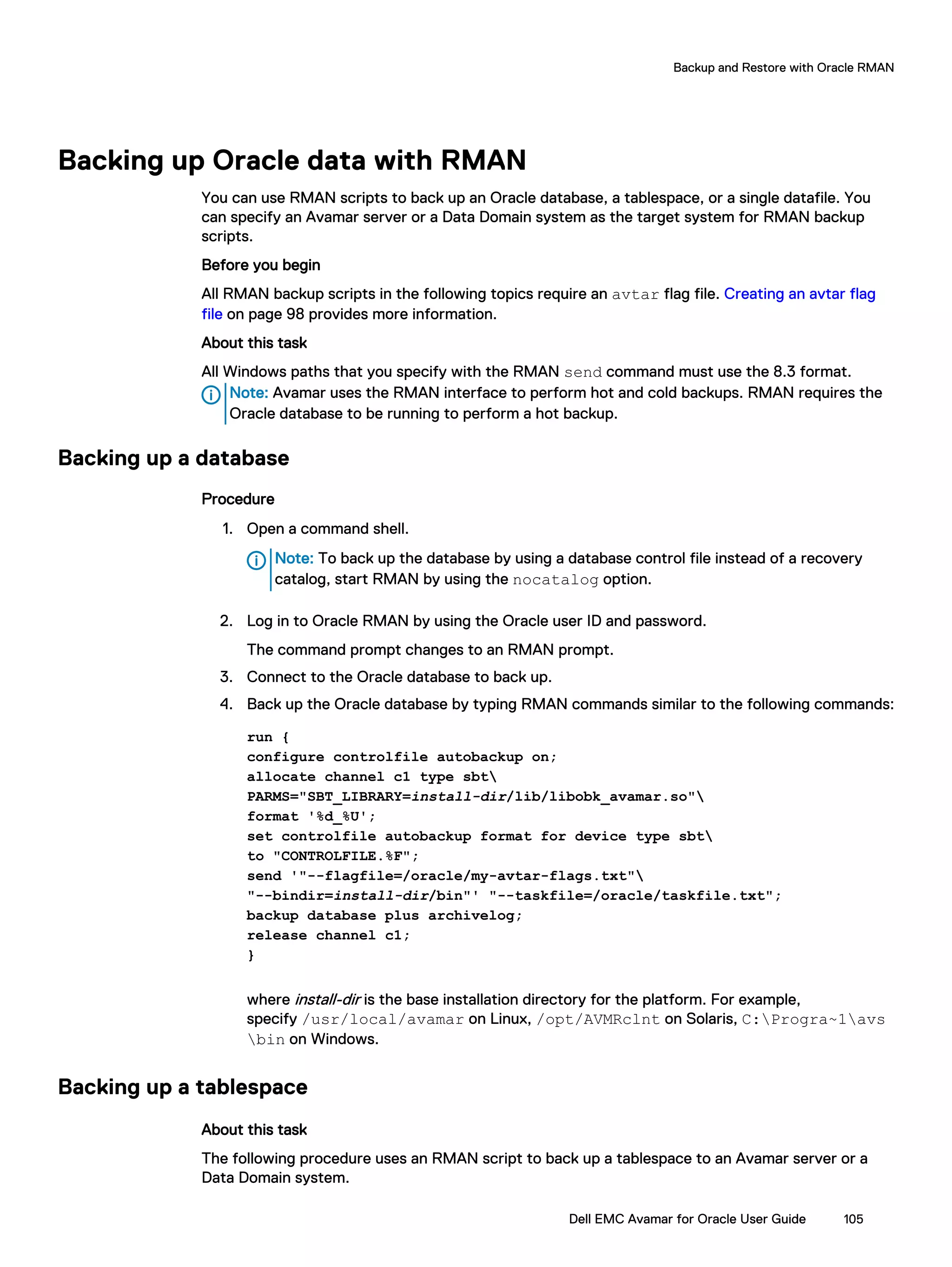 Backing up Oracle data with RMAN
You can use RMAN scripts to back up an Oracle database, a tablespace, or a single datafile. You
can specify an Avamar server or a Data Domain system as the target system for RMAN backup
scripts.
Before you begin
All RMAN backup scripts in the following topics require an avtar flag file. Creating an avtar flag
file on page 98 provides more information.
About this task
All Windows paths that you specify with the RMAN send command must use the 8.3 format.
Note: Avamar uses the RMAN interface to perform hot and cold backups. RMAN requires the
Oracle database to be running to perform a hot backup.
Backing up a database
Procedure
1. Open a command shell.
Note: To back up the database by using a database control file instead of a recovery
catalog, start RMAN by using the nocatalog option.
2. Log in to Oracle RMAN by using the Oracle user ID and password.
The command prompt changes to an RMAN prompt.
3. Connect to the Oracle database to back up.
4. Back up the Oracle database by typing RMAN commands similar to the following commands:
run {
configure controlfile autobackup on;
allocate channel c1 type sbt
PARMS="SBT_LIBRARY=install-dir/lib/libobk_avamar.so"
format '%d_%U';
set controlfile autobackup format for device type sbt
to "CONTROLFILE.%F";
send '"--flagfile=/oracle/my-avtar-flags.txt"
"--bindir=install-dir/bin"' "--taskfile=/oracle/taskfile.txt";
backup database plus archivelog;
release channel c1;
}
where install-dir is the base installation directory for the platform. For example,
specify /usr/local/avamar on Linux, /opt/AVMRclnt on Solaris, C:Progra~1avs
bin on Windows.
Backing up a tablespace
About this task
The following procedure uses an RMAN script to back up a tablespace to an Avamar server or a
Data Domain system.
Backup and Restore with Oracle RMAN
Dell EMC Avamar for Oracle User Guide 105
 