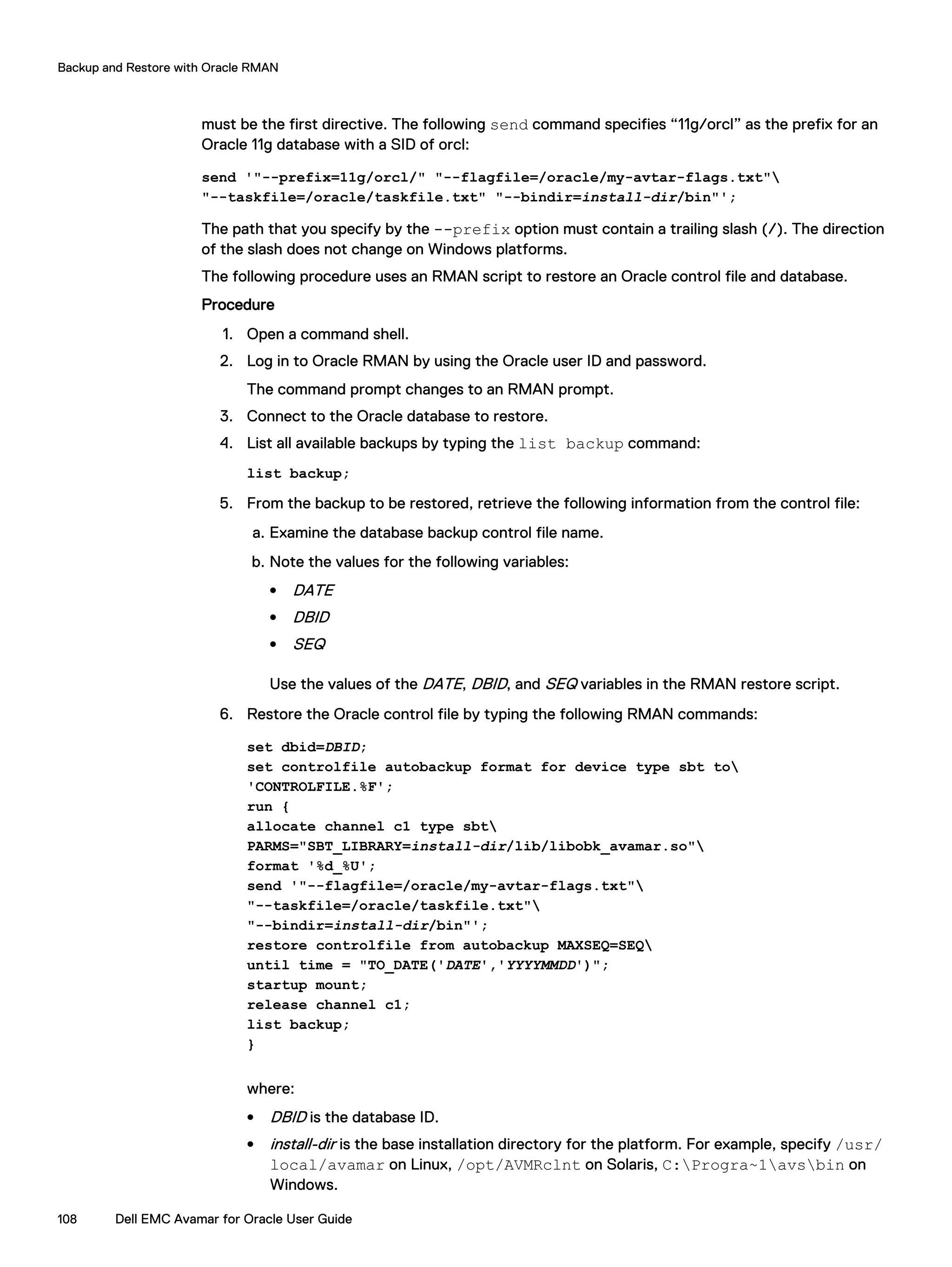 must be the first directive. The following send command specifies “11g/orcl” as the prefix for an
Oracle 11g database with a SID of orcl:
send '"--prefix=11g/orcl/" "--flagfile=/oracle/my-avtar-flags.txt"
"--taskfile=/oracle/taskfile.txt" "--bindir=install-dir/bin"';
The path that you specify by the --prefix option must contain a trailing slash (/). The direction
of the slash does not change on Windows platforms.
The following procedure uses an RMAN script to restore an Oracle control file and database.
Procedure
1. Open a command shell.
2. Log in to Oracle RMAN by using the Oracle user ID and password.
The command prompt changes to an RMAN prompt.
3. Connect to the Oracle database to restore.
4. List all available backups by typing the list backup command:
list backup;
5. From the backup to be restored, retrieve the following information from the control file:
a. Examine the database backup control file name.
b. Note the values for the following variables:
l DATE
l DBID
l SEQ
Use the values of the DATE, DBID, and SEQ variables in the RMAN restore script.
6. Restore the Oracle control file by typing the following RMAN commands:
set dbid=DBID;
set controlfile autobackup format for device type sbt to
'CONTROLFILE.%F';
run {
allocate channel c1 type sbt
PARMS="SBT_LIBRARY=install-dir/lib/libobk_avamar.so"
format '%d_%U';
send '"--flagfile=/oracle/my-avtar-flags.txt"
"--taskfile=/oracle/taskfile.txt"
"--bindir=install-dir/bin"';
restore controlfile from autobackup MAXSEQ=SEQ
until time = "TO_DATE('DATE','YYYYMMDD')";
startup mount;
release channel c1;
list backup;
}
where:
l DBID is the database ID.
l install-dir is the base installation directory for the platform. For example, specify /usr/
local/avamar on Linux, /opt/AVMRclnt on Solaris, C:Progra~1avsbin on
Windows.
Backup and Restore with Oracle RMAN
108 Dell EMC Avamar for Oracle User Guide
 