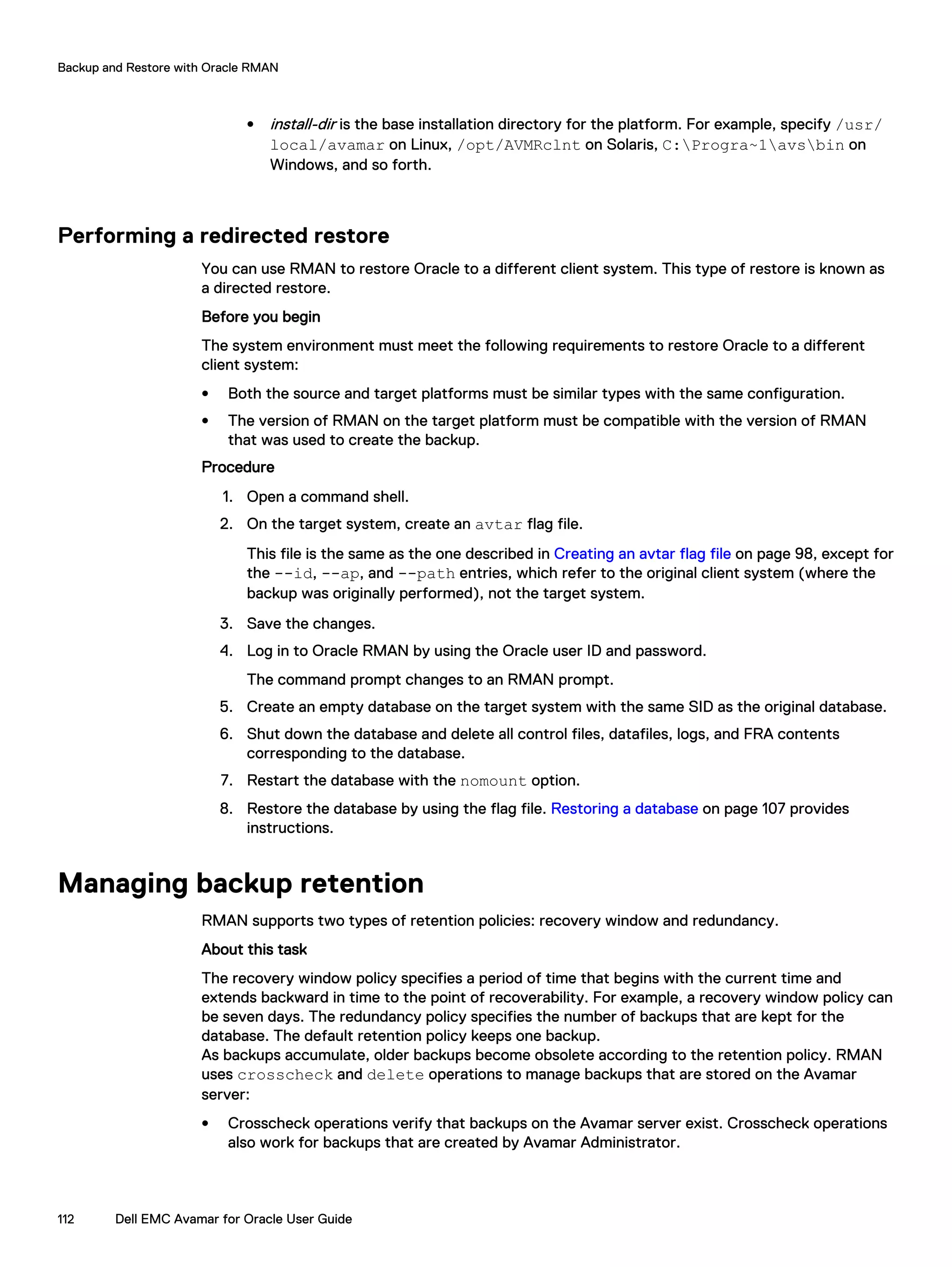 l install-dir is the base installation directory for the platform. For example, specify /usr/
local/avamar on Linux, /opt/AVMRclnt on Solaris, C:Progra~1avsbin on
Windows, and so forth.
Performing a redirected restore
You can use RMAN to restore Oracle to a different client system. This type of restore is known as
a directed restore.
Before you begin
The system environment must meet the following requirements to restore Oracle to a different
client system:
l Both the source and target platforms must be similar types with the same configuration.
l The version of RMAN on the target platform must be compatible with the version of RMAN
that was used to create the backup.
Procedure
1. Open a command shell.
2. On the target system, create an avtar flag file.
This file is the same as the one described in Creating an avtar flag file on page 98, except for
the --id, --ap, and --path entries, which refer to the original client system (where the
backup was originally performed), not the target system.
3. Save the changes.
4. Log in to Oracle RMAN by using the Oracle user ID and password.
The command prompt changes to an RMAN prompt.
5. Create an empty database on the target system with the same SID as the original database.
6. Shut down the database and delete all control files, datafiles, logs, and FRA contents
corresponding to the database.
7. Restart the database with the nomount option.
8. Restore the database by using the flag file. Restoring a database on page 107 provides
instructions.
Managing backup retention
RMAN supports two types of retention policies: recovery window and redundancy.
About this task
The recovery window policy specifies a period of time that begins with the current time and
extends backward in time to the point of recoverability. For example, a recovery window policy can
be seven days. The redundancy policy specifies the number of backups that are kept for the
database. The default retention policy keeps one backup.
As backups accumulate, older backups become obsolete according to the retention policy. RMAN
uses crosscheck and delete operations to manage backups that are stored on the Avamar
server:
l Crosscheck operations verify that backups on the Avamar server exist. Crosscheck operations
also work for backups that are created by Avamar Administrator.
Backup and Restore with Oracle RMAN
112 Dell EMC Avamar for Oracle User Guide
 