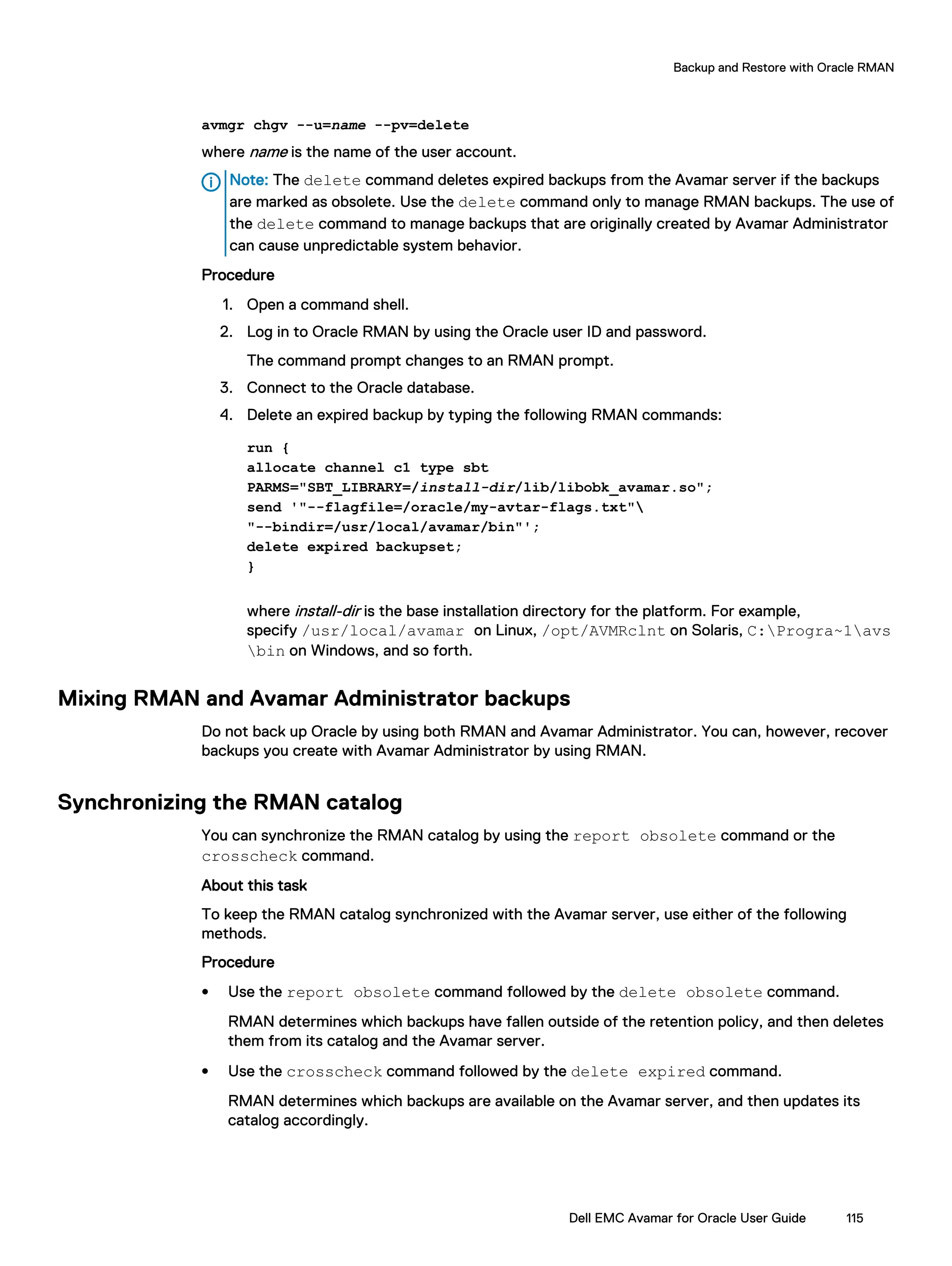 avmgr chgv --u=name --pv=delete
where name is the name of the user account.
Note: The delete command deletes expired backups from the Avamar server if the backups
are marked as obsolete. Use the delete command only to manage RMAN backups. The use of
the delete command to manage backups that are originally created by Avamar Administrator
can cause unpredictable system behavior.
Procedure
1. Open a command shell.
2. Log in to Oracle RMAN by using the Oracle user ID and password.
The command prompt changes to an RMAN prompt.
3. Connect to the Oracle database.
4. Delete an expired backup by typing the following RMAN commands:
run {
allocate channel c1 type sbt
PARMS="SBT_LIBRARY=/install-dir/lib/libobk_avamar.so";
send '"--flagfile=/oracle/my-avtar-flags.txt"
"--bindir=/usr/local/avamar/bin"';
delete expired backupset;
}
where install-dir is the base installation directory for the platform. For example,
specify /usr/local/avamar on Linux, /opt/AVMRclnt on Solaris, C:Progra~1avs
bin on Windows, and so forth.
Mixing RMAN and Avamar Administrator backups
Do not back up Oracle by using both RMAN and Avamar Administrator. You can, however, recover
backups you create with Avamar Administrator by using RMAN.
Synchronizing the RMAN catalog
You can synchronize the RMAN catalog by using the report obsolete command or the
crosscheck command.
About this task
To keep the RMAN catalog synchronized with the Avamar server, use either of the following
methods.
Procedure
l Use the report obsolete command followed by the delete obsolete command.
RMAN determines which backups have fallen outside of the retention policy, and then deletes
them from its catalog and the Avamar server.
l Use the crosscheck command followed by the delete expired command.
RMAN determines which backups are available on the Avamar server, and then updates its
catalog accordingly.
Backup and Restore with Oracle RMAN
Dell EMC Avamar for Oracle User Guide 115
 