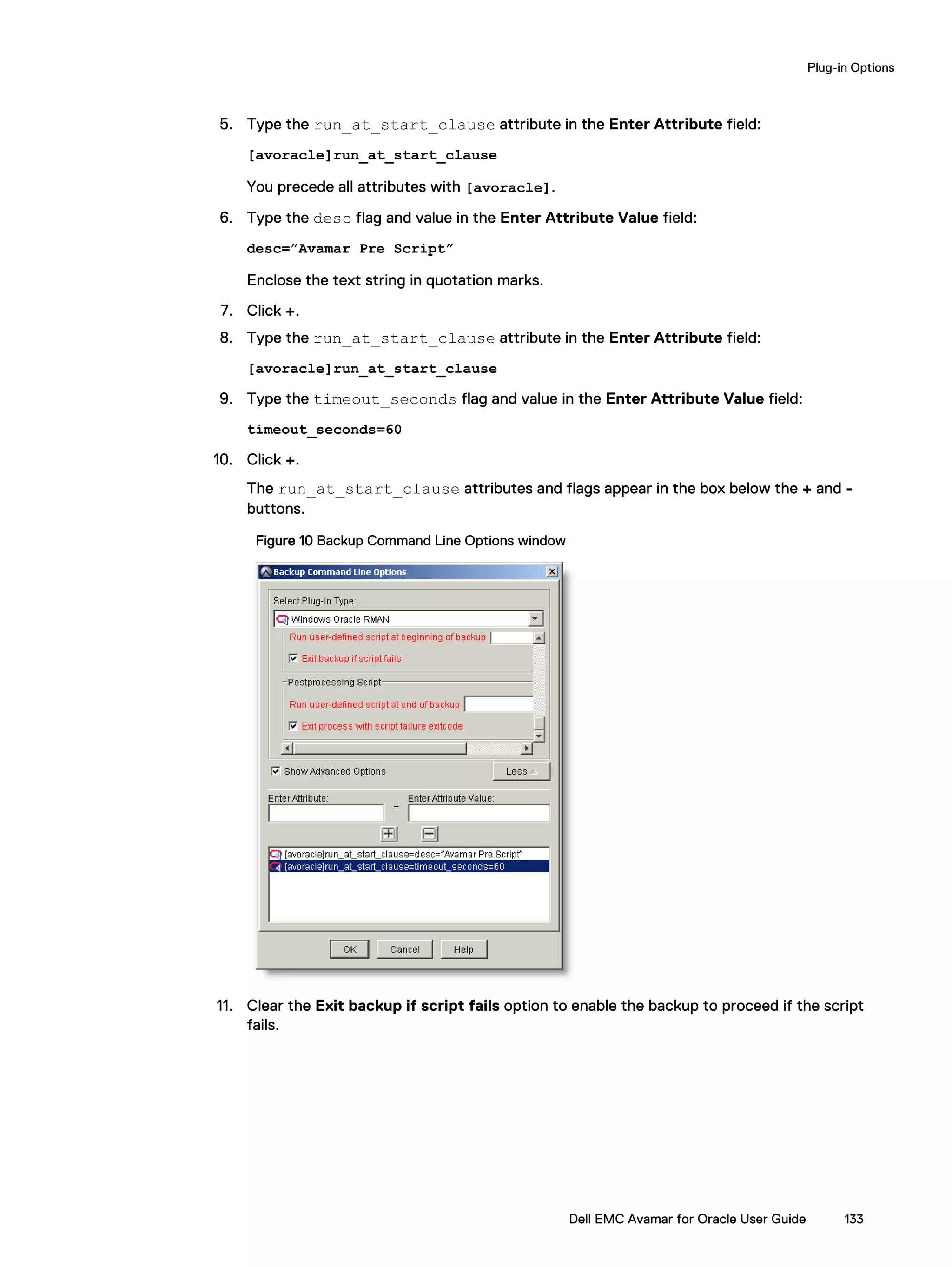 5. Type the run_at_start_clause attribute in the Enter Attribute field:
[avoracle]run_at_start_clause
You precede all attributes with [avoracle].
6. Type the desc flag and value in the Enter Attribute Value field:
desc=”Avamar Pre Script”
Enclose the text string in quotation marks.
7. Click +.
8. Type the run_at_start_clause attribute in the Enter Attribute field:
[avoracle]run_at_start_clause
9. Type the timeout_seconds flag and value in the Enter Attribute Value field:
timeout_seconds=60
10. Click +.
The run_at_start_clause attributes and flags appear in the box below the + and -
buttons.
Figure 10 Backup Command Line Options window
11. Clear the Exit backup if script fails option to enable the backup to proceed if the script
fails.
Plug-in Options
Dell EMC Avamar for Oracle User Guide 133
 