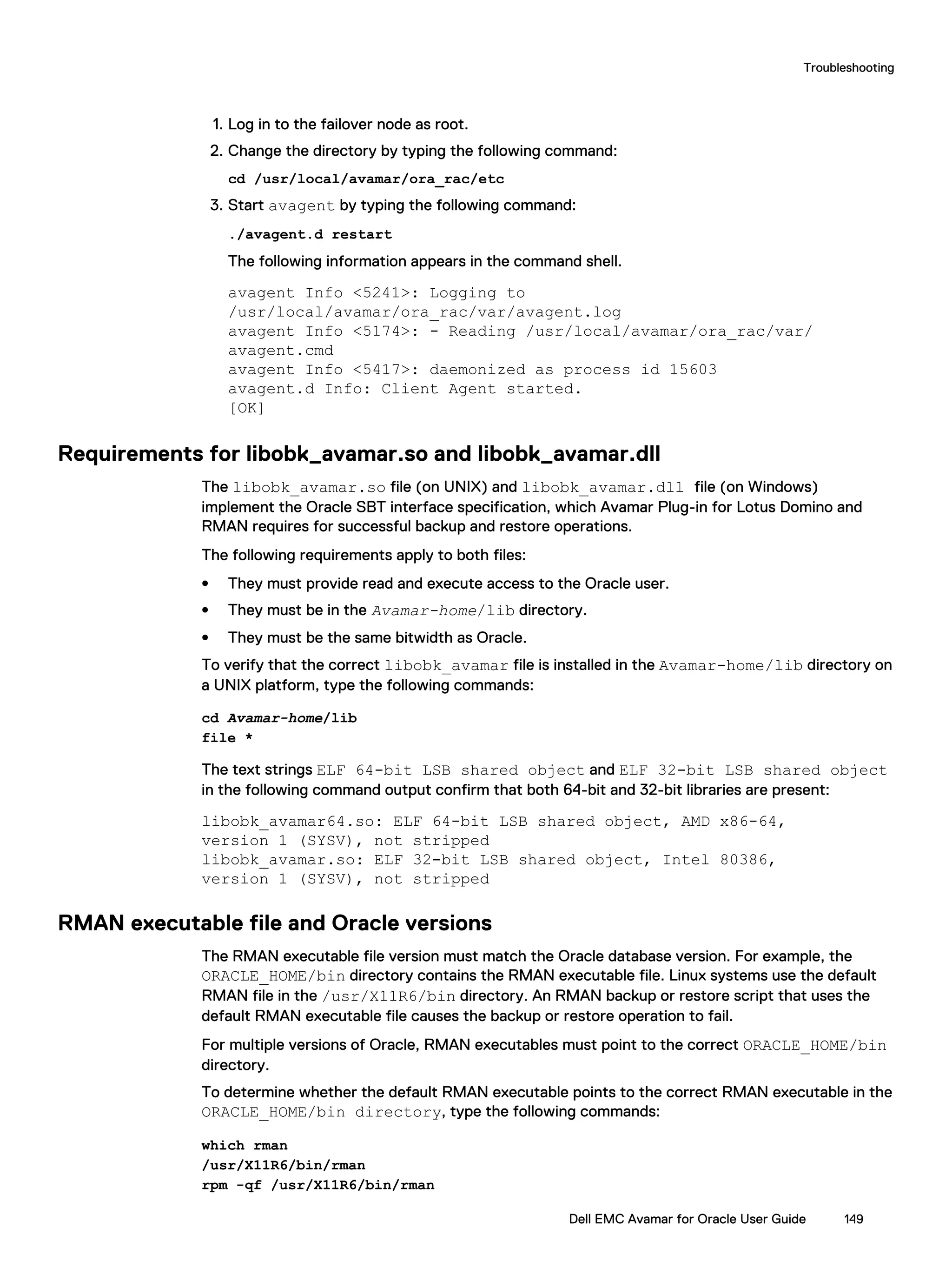 1. Log in to the failover node as root.
2. Change the directory by typing the following command:
cd /usr/local/avamar/ora_rac/etc
3. Start avagent by typing the following command:
./avagent.d restart
The following information appears in the command shell.
avagent Info <5241>: Logging to
/usr/local/avamar/ora_rac/var/avagent.log
avagent Info <5174>: - Reading /usr/local/avamar/ora_rac/var/
avagent.cmd
avagent Info <5417>: daemonized as process id 15603
avagent.d Info: Client Agent started.
[OK]
Requirements for libobk_avamar.so and libobk_avamar.dll
The libobk_avamar.so file (on UNIX) and libobk_avamar.dll file (on Windows)
implement the Oracle SBT interface specification, which Avamar Plug-in for Lotus Domino and
RMAN requires for successful backup and restore operations.
The following requirements apply to both files:
l They must provide read and execute access to the Oracle user.
l They must be in the Avamar-home/lib directory.
l They must be the same bitwidth as Oracle.
To verify that the correct libobk_avamar file is installed in the Avamar-home/lib directory on
a UNIX platform, type the following commands:
cd Avamar-home/lib
file *
The text strings ELF 64-bit LSB shared object and ELF 32-bit LSB shared object
in the following command output confirm that both 64-bit and 32-bit libraries are present:
libobk_avamar64.so: ELF 64-bit LSB shared object, AMD x86-64,
version 1 (SYSV), not stripped
libobk_avamar.so: ELF 32-bit LSB shared object, Intel 80386,
version 1 (SYSV), not stripped
RMAN executable file and Oracle versions
The RMAN executable file version must match the Oracle database version. For example, the
ORACLE_HOME/bin directory contains the RMAN executable file. Linux systems use the default
RMAN file in the /usr/X11R6/bin directory. An RMAN backup or restore script that uses the
default RMAN executable file causes the backup or restore operation to fail.
For multiple versions of Oracle, RMAN executables must point to the correct ORACLE_HOME/bin
directory.
To determine whether the default RMAN executable points to the correct RMAN executable in the
ORACLE_HOME/bin directory, type the following commands:
which rman
/usr/X11R6/bin/rman
rpm -qf /usr/X11R6/bin/rman
Troubleshooting
Dell EMC Avamar for Oracle User Guide 149
 