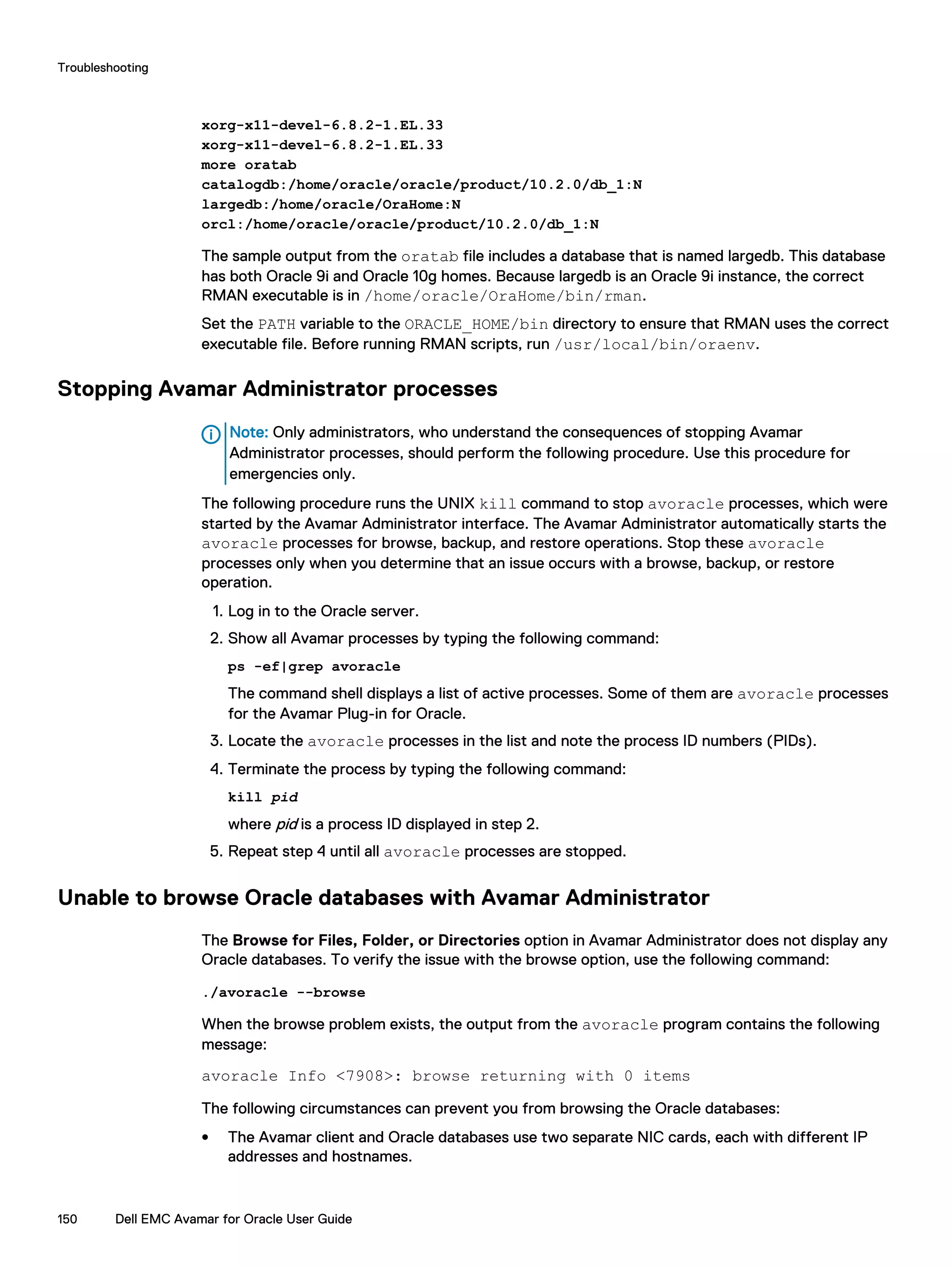 xorg-x11-devel-6.8.2-1.EL.33
xorg-x11-devel-6.8.2-1.EL.33
more oratab
catalogdb:/home/oracle/oracle/product/10.2.0/db_1:N
largedb:/home/oracle/OraHome:N
orcl:/home/oracle/oracle/product/10.2.0/db_1:N
The sample output from the oratab file includes a database that is named largedb. This database
has both Oracle 9i and Oracle 10g homes. Because largedb is an Oracle 9i instance, the correct
RMAN executable is in /home/oracle/OraHome/bin/rman.
Set the PATH variable to the ORACLE_HOME/bin directory to ensure that RMAN uses the correct
executable file. Before running RMAN scripts, run /usr/local/bin/oraenv.
Stopping Avamar Administrator processes
Note: Only administrators, who understand the consequences of stopping Avamar
Administrator processes, should perform the following procedure. Use this procedure for
emergencies only.
The following procedure runs the UNIX kill command to stop avoracle processes, which were
started by the Avamar Administrator interface. The Avamar Administrator automatically starts the
avoracle processes for browse, backup, and restore operations. Stop these avoracle
processes only when you determine that an issue occurs with a browse, backup, or restore
operation.
1. Log in to the Oracle server.
2. Show all Avamar processes by typing the following command:
ps -ef|grep avoracle
The command shell displays a list of active processes. Some of them are avoracle processes
for the Avamar Plug-in for Oracle.
3. Locate the avoracle processes in the list and note the process ID numbers (PIDs).
4. Terminate the process by typing the following command:
kill pid
where pid is a process ID displayed in step 2.
5. Repeat step 4 until all avoracle processes are stopped.
Unable to browse Oracle databases with Avamar Administrator
The Browse for Files, Folder, or Directories option in Avamar Administrator does not display any
Oracle databases. To verify the issue with the browse option, use the following command:
./avoracle --browse
When the browse problem exists, the output from the avoracle program contains the following
message:
avoracle Info <7908>: browse returning with 0 items
The following circumstances can prevent you from browsing the Oracle databases:
l The Avamar client and Oracle databases use two separate NIC cards, each with different IP
addresses and hostnames.
Troubleshooting
150 Dell EMC Avamar for Oracle User Guide
 