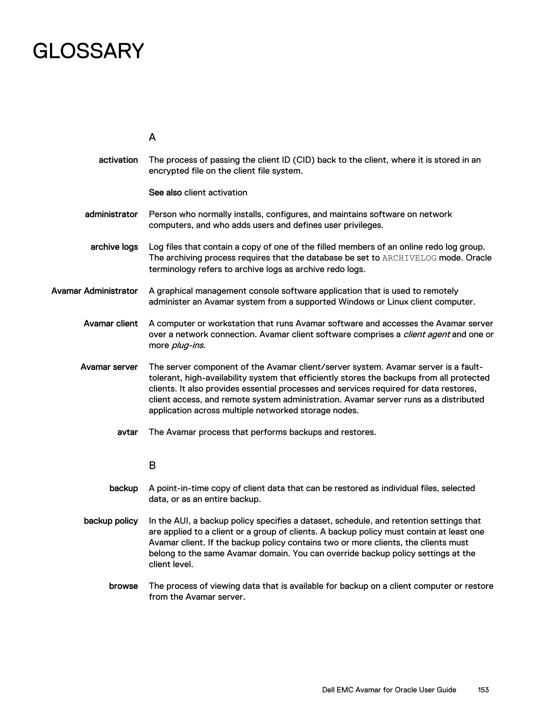 GLOSSARY
A
activation The process of passing the client ID (CID) back to the client, where it is stored in an
encrypted file on the client file system.
See also client activation
administrator Person who normally installs, configures, and maintains software on network
computers, and who adds users and defines user privileges.
archive logs Log files that contain a copy of one of the filled members of an online redo log group.
The archiving process requires that the database be set to ARCHIVELOG mode. Oracle
terminology refers to archive logs as archive redo logs.
Avamar Administrator A graphical management console software application that is used to remotely
administer an Avamar system from a supported Windows or Linux client computer.
Avamar client A computer or workstation that runs Avamar software and accesses the Avamar server
over a network connection. Avamar client software comprises a client agent and one or
more plug-ins.
Avamar server The server component of the Avamar client/server system. Avamar server is a fault-
tolerant, high-availability system that efficiently stores the backups from all protected
clients. It also provides essential processes and services required for data restores,
client access, and remote system administration. Avamar server runs as a distributed
application across multiple networked storage nodes.
avtar The Avamar process that performs backups and restores.
B
backup A point-in-time copy of client data that can be restored as individual files, selected
data, or as an entire backup.
backup policy In the AUI, a backup policy specifies a dataset, schedule, and retention settings that
are applied to a client or a group of clients. A backup policy must contain at least one
Avamar client. If the backup policy contains two or more clients, the clients must
belong to the same Avamar domain. You can override backup policy settings at the
client level.
browse The process of viewing data that is available for backup on a client computer or restore
from the Avamar server.
Dell EMC Avamar for Oracle User Guide 153
 