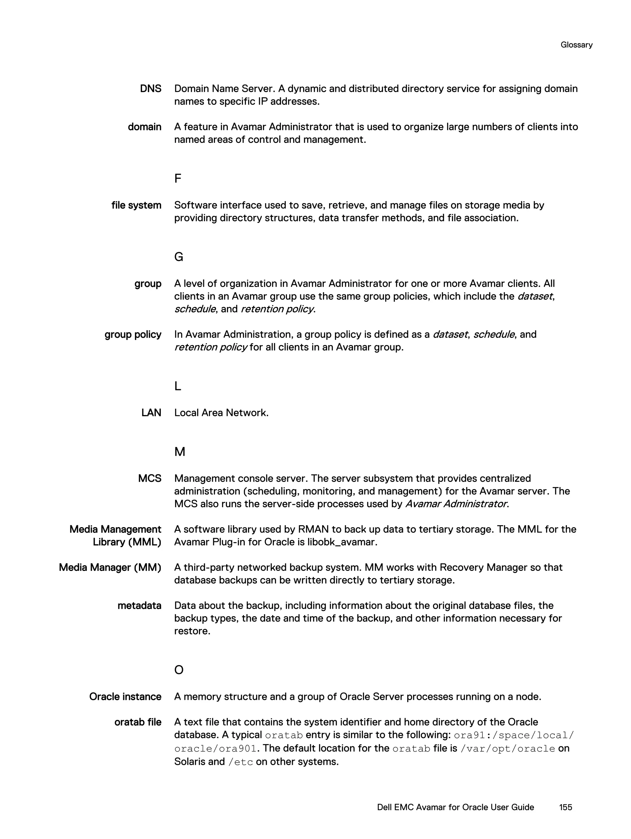 DNS Domain Name Server. A dynamic and distributed directory service for assigning domain
names to specific IP addresses.
domain A feature in Avamar Administrator that is used to organize large numbers of clients into
named areas of control and management.
F
file system Software interface used to save, retrieve, and manage files on storage media by
providing directory structures, data transfer methods, and file association.
G
group A level of organization in Avamar Administrator for one or more Avamar clients. All
clients in an Avamar group use the same group policies, which include the dataset,
schedule, and retention policy.
group policy In Avamar Administration, a group policy is defined as a dataset, schedule, and
retention policy for all clients in an Avamar group.
L
LAN Local Area Network.
M
MCS Management console server. The server subsystem that provides centralized
administration (scheduling, monitoring, and management) for the Avamar server. The
MCS also runs the server-side processes used by Avamar Administrator.
Media Management
Library (MML)
A software library used by RMAN to back up data to tertiary storage. The MML for the
Avamar Plug-in for Oracle is libobk_avamar.
Media Manager (MM) A third-party networked backup system. MM works with Recovery Manager so that
database backups can be written directly to tertiary storage.
metadata Data about the backup, including information about the original database files, the
backup types, the date and time of the backup, and other information necessary for
restore.
O
Oracle instance A memory structure and a group of Oracle Server processes running on a node.
oratab file A text file that contains the system identifier and home directory of the Oracle
database. A typical oratab entry is similar to the following: ora91:/space/local/
oracle/ora901. The default location for the oratab file is /var/opt/oracle on
Solaris and /etc on other systems.
Glossary
Dell EMC Avamar for Oracle User Guide 155
 