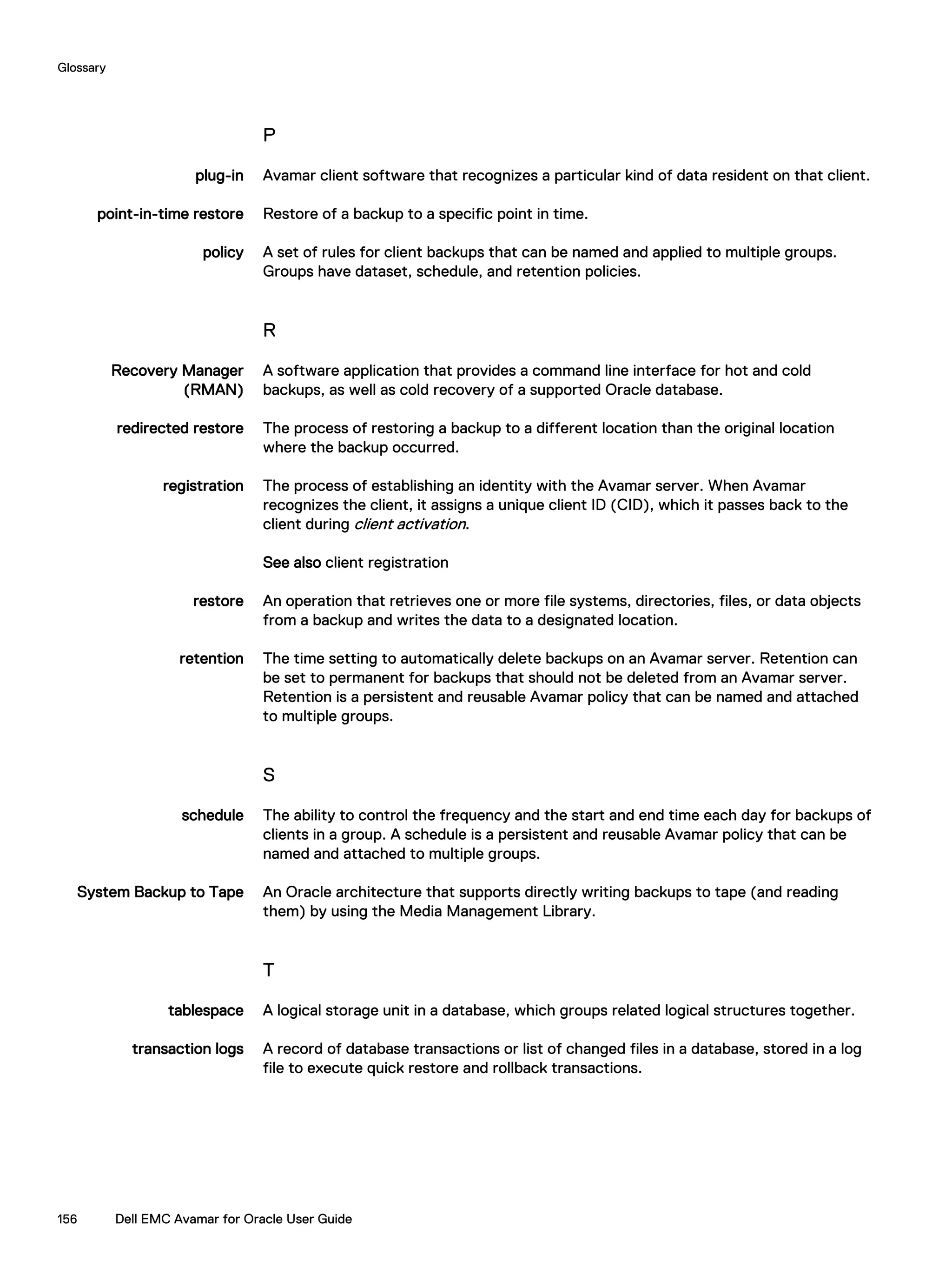 P
plug-in Avamar client software that recognizes a particular kind of data resident on that client.
point-in-time restore Restore of a backup to a specific point in time.
policy A set of rules for client backups that can be named and applied to multiple groups.
Groups have dataset, schedule, and retention policies.
R
Recovery Manager
(RMAN)
A software application that provides a command line interface for hot and cold
backups, as well as cold recovery of a supported Oracle database.
redirected restore The process of restoring a backup to a different location than the original location
where the backup occurred.
registration The process of establishing an identity with the Avamar server. When Avamar
recognizes the client, it assigns a unique client ID (CID), which it passes back to the
client during client activation.
See also client registration
restore An operation that retrieves one or more file systems, directories, files, or data objects
from a backup and writes the data to a designated location.
retention The time setting to automatically delete backups on an Avamar server. Retention can
be set to permanent for backups that should not be deleted from an Avamar server.
Retention is a persistent and reusable Avamar policy that can be named and attached
to multiple groups.
S
schedule The ability to control the frequency and the start and end time each day for backups of
clients in a group. A schedule is a persistent and reusable Avamar policy that can be
named and attached to multiple groups.
System Backup to Tape An Oracle architecture that supports directly writing backups to tape (and reading
them) by using the Media Management Library.
T
tablespace A logical storage unit in a database, which groups related logical structures together.
transaction logs A record of database transactions or list of changed files in a database, stored in a log
file to execute quick restore and rollback transactions.
Glossary
156 Dell EMC Avamar for Oracle User Guide
 