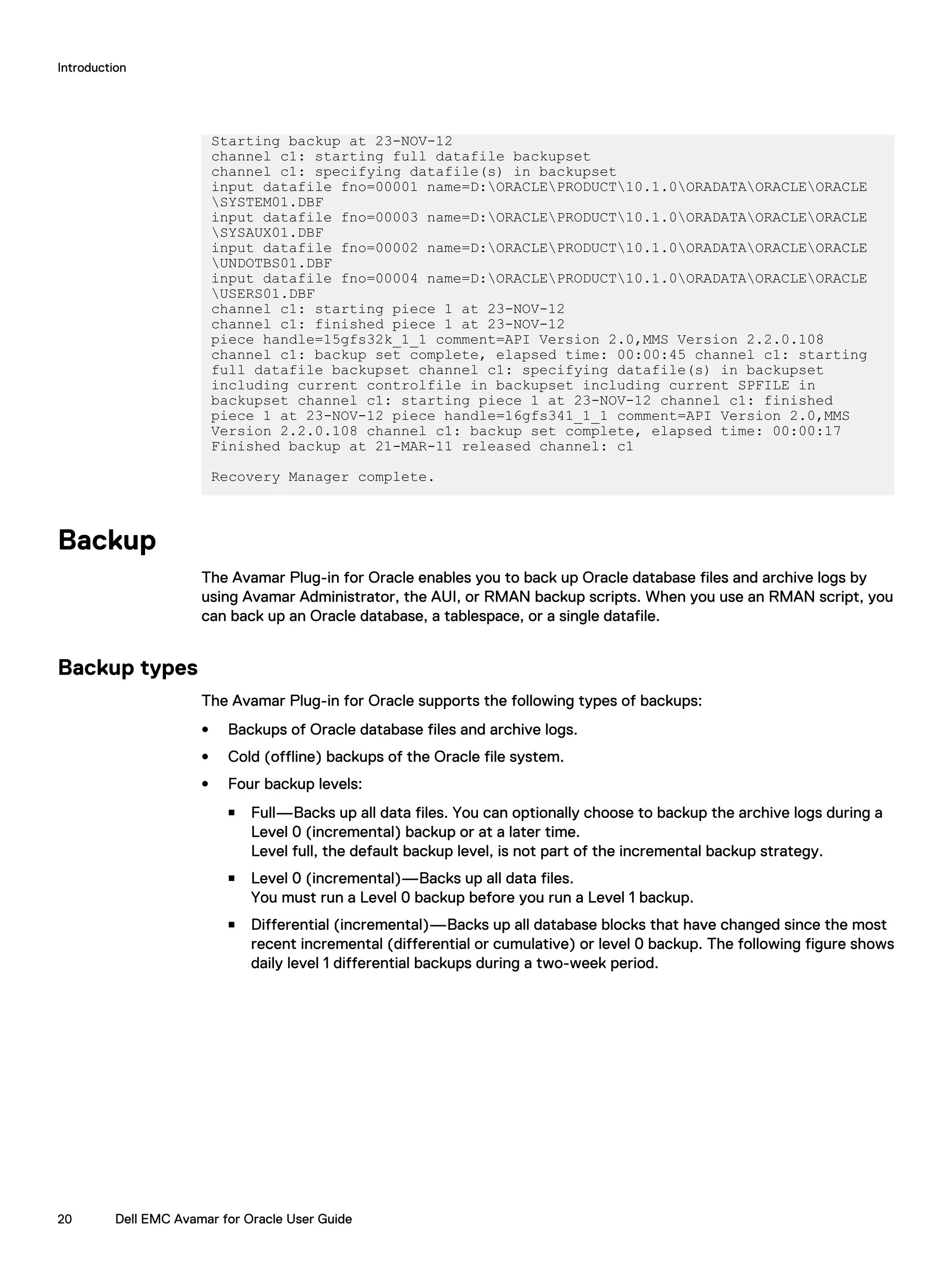 Starting backup at 23-NOV-12
channel c1: starting full datafile backupset
channel c1: specifying datafile(s) in backupset
input datafile fno=00001 name=D:ORACLEPRODUCT10.1.0ORADATAORACLEORACLE
SYSTEM01.DBF
input datafile fno=00003 name=D:ORACLEPRODUCT10.1.0ORADATAORACLEORACLE
SYSAUX01.DBF
input datafile fno=00002 name=D:ORACLEPRODUCT10.1.0ORADATAORACLEORACLE
UNDOTBS01.DBF
input datafile fno=00004 name=D:ORACLEPRODUCT10.1.0ORADATAORACLEORACLE
USERS01.DBF
channel c1: starting piece 1 at 23-NOV-12
channel c1: finished piece 1 at 23-NOV-12
piece handle=15gfs32k_1_1 comment=API Version 2.0,MMS Version 2.2.0.108
channel c1: backup set complete, elapsed time: 00:00:45 channel c1: starting
full datafile backupset channel c1: specifying datafile(s) in backupset
including current controlfile in backupset including current SPFILE in
backupset channel c1: starting piece 1 at 23-NOV-12 channel c1: finished
piece 1 at 23-NOV-12 piece handle=16gfs341_1_1 comment=API Version 2.0,MMS
Version 2.2.0.108 channel c1: backup set complete, elapsed time: 00:00:17
Finished backup at 21-MAR-11 released channel: c1
Recovery Manager complete.
Backup
The Avamar Plug-in for Oracle enables you to back up Oracle database files and archive logs by
using Avamar Administrator, the AUI, or RMAN backup scripts. When you use an RMAN script, you
can back up an Oracle database, a tablespace, or a single datafile.
Backup types
The Avamar Plug-in for Oracle supports the following types of backups:
l Backups of Oracle database files and archive logs.
l Cold (offline) backups of the Oracle file system.
l Four backup levels:
n Full—Backs up all data files. You can optionally choose to backup the archive logs during a
Level 0 (incremental) backup or at a later time.
Level full, the default backup level, is not part of the incremental backup strategy.
n Level 0 (incremental)—Backs up all data files.
You must run a Level 0 backup before you run a Level 1 backup.
n Differential (incremental)—Backs up all database blocks that have changed since the most
recent incremental (differential or cumulative) or level 0 backup. The following figure shows
daily level 1 differential backups during a two-week period.
Introduction
20 Dell EMC Avamar for Oracle User Guide
 