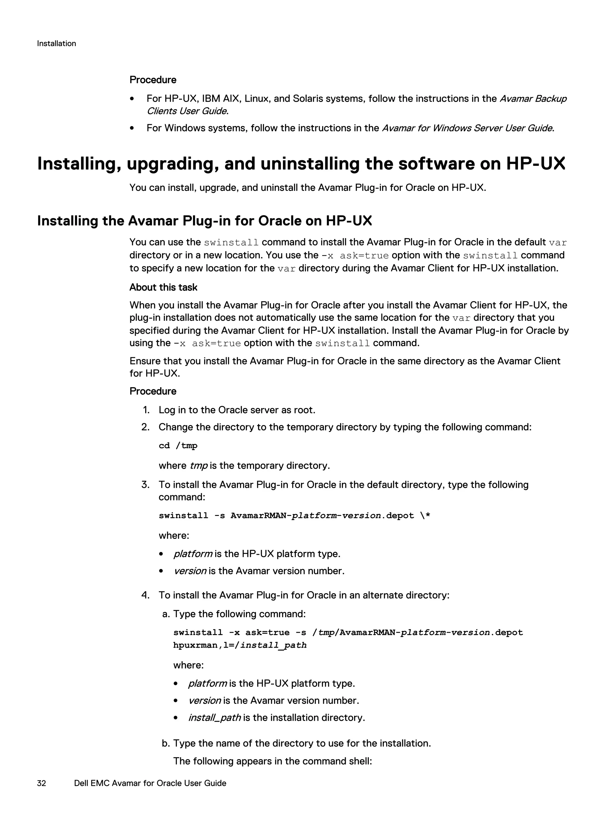 Procedure
l For HP-UX, IBM AIX, Linux, and Solaris systems, follow the instructions in the Avamar Backup
Clients User Guide.
l For Windows systems, follow the instructions in the Avamar for Windows Server User Guide.
Installing, upgrading, and uninstalling the software on HP-UX
You can install, upgrade, and uninstall the Avamar Plug-in for Oracle on HP-UX.
Installing the Avamar Plug-in for Oracle on HP-UX
You can use the swinstall command to install the Avamar Plug-in for Oracle in the default var
directory or in a new location. You use the -x ask=true option with the swinstall command
to specify a new location for the var directory during the Avamar Client for HP-UX installation.
About this task
When you install the Avamar Plug-in for Oracle after you install the Avamar Client for HP-UX, the
plug-in installation does not automatically use the same location for the var directory that you
specified during the Avamar Client for HP-UX installation. Install the Avamar Plug-in for Oracle by
using the -x ask=true option with the swinstall command.
Ensure that you install the Avamar Plug-in for Oracle in the same directory as the Avamar Client
for HP-UX.
Procedure
1. Log in to the Oracle server as root.
2. Change the directory to the temporary directory by typing the following command:
cd /tmp
where tmp is the temporary directory.
3. To install the Avamar Plug-in for Oracle in the default directory, type the following
command:
swinstall -s AvamarRMAN-platform-version.depot *
where:
l platform is the HP-UX platform type.
l version is the Avamar version number.
4. To install the Avamar Plug-in for Oracle in an alternate directory:
a. Type the following command:
swinstall -x ask=true -s /tmp/AvamarRMAN-platform-version.depot
hpuxrman,l=/install_path
where:
l platform is the HP-UX platform type.
l version is the Avamar version number.
l install_path is the installation directory.
b. Type the name of the directory to use for the installation.
The following appears in the command shell:
Installation
32 Dell EMC Avamar for Oracle User Guide
 