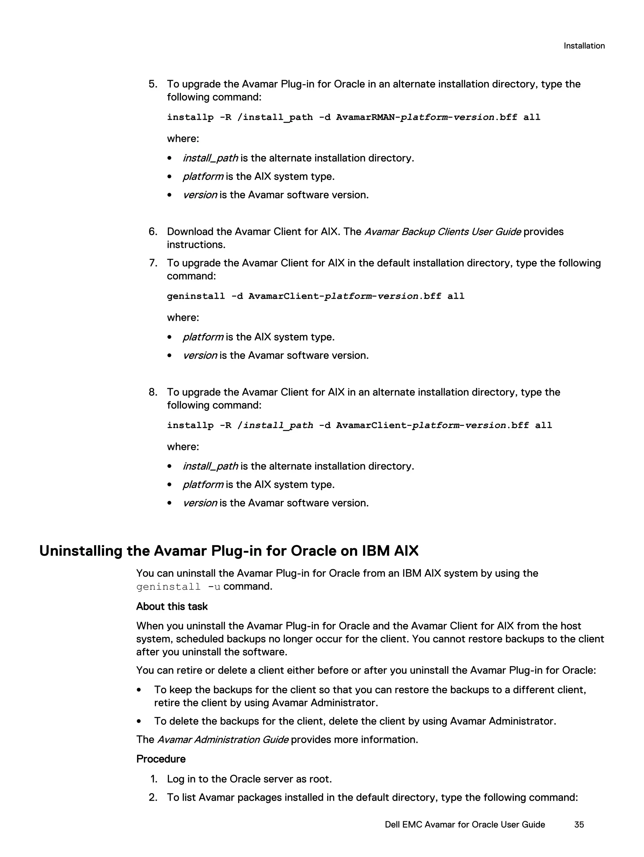 5. To upgrade the Avamar Plug-in for Oracle in an alternate installation directory, type the
following command:
installp -R /install_path -d AvamarRMAN-platform-version.bff all
where:
l install_path is the alternate installation directory.
l platform is the AIX system type.
l version is the Avamar software version.
6. Download the Avamar Client for AIX. The Avamar Backup Clients User Guide provides
instructions.
7. To upgrade the Avamar Client for AIX in the default installation directory, type the following
command:
geninstall -d AvamarClient-platform-version.bff all
where:
l platform is the AIX system type.
l version is the Avamar software version.
8. To upgrade the Avamar Client for AIX in an alternate installation directory, type the
following command:
installp -R /install_path -d AvamarClient-platform-version.bff all
where:
l install_path is the alternate installation directory.
l platform is the AIX system type.
l version is the Avamar software version.
Uninstalling the Avamar Plug-in for Oracle on IBM AIX
You can uninstall the Avamar Plug-in for Oracle from an IBM AIX system by using the
geninstall -u command.
About this task
When you uninstall the Avamar Plug-in for Oracle and the Avamar Client for AIX from the host
system, scheduled backups no longer occur for the client. You cannot restore backups to the client
after you uninstall the software.
You can retire or delete a client either before or after you uninstall the Avamar Plug-in for Oracle:
l To keep the backups for the client so that you can restore the backups to a different client,
retire the client by using Avamar Administrator.
l To delete the backups for the client, delete the client by using Avamar Administrator.
The Avamar Administration Guide provides more information.
Procedure
1. Log in to the Oracle server as root.
2. To list Avamar packages installed in the default directory, type the following command:
Installation
Dell EMC Avamar for Oracle User Guide 35
 