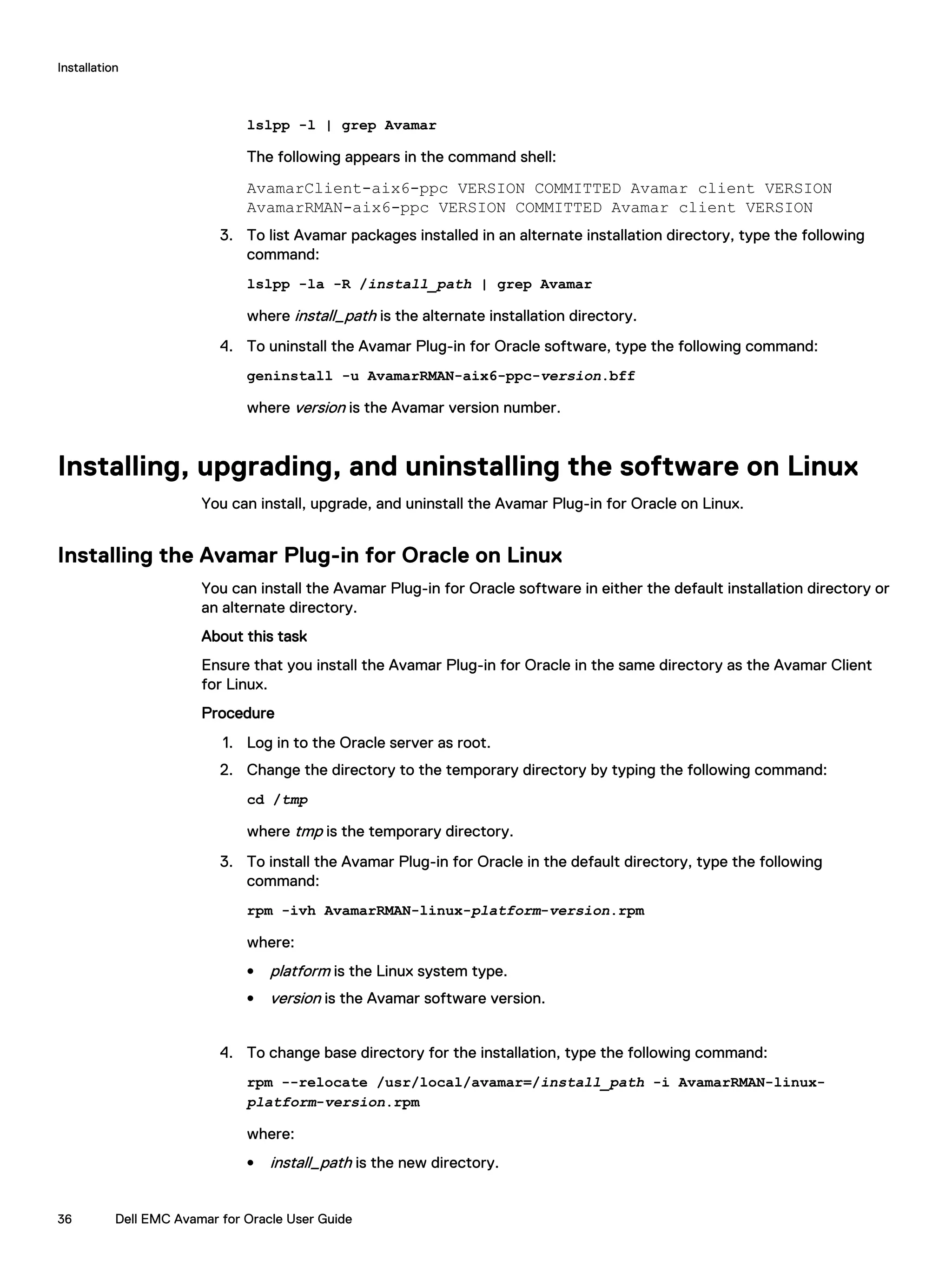 lslpp -l | grep Avamar
The following appears in the command shell:
AvamarClient-aix6-ppc VERSION COMMITTED Avamar client VERSION
AvamarRMAN-aix6-ppc VERSION COMMITTED Avamar client VERSION
3. To list Avamar packages installed in an alternate installation directory, type the following
command:
lslpp -la -R /install_path | grep Avamar
where install_path is the alternate installation directory.
4. To uninstall the Avamar Plug-in for Oracle software, type the following command:
geninstall -u AvamarRMAN-aix6-ppc-version.bff
where version is the Avamar version number.
Installing, upgrading, and uninstalling the software on Linux
You can install, upgrade, and uninstall the Avamar Plug-in for Oracle on Linux.
Installing the Avamar Plug-in for Oracle on Linux
You can install the Avamar Plug-in for Oracle software in either the default installation directory or
an alternate directory.
About this task
Ensure that you install the Avamar Plug-in for Oracle in the same directory as the Avamar Client
for Linux.
Procedure
1. Log in to the Oracle server as root.
2. Change the directory to the temporary directory by typing the following command:
cd /tmp
where tmp is the temporary directory.
3. To install the Avamar Plug-in for Oracle in the default directory, type the following
command:
rpm -ivh AvamarRMAN-linux-platform-version.rpm
where:
l platform is the Linux system type.
l version is the Avamar software version.
4. To change base directory for the installation, type the following command:
rpm --relocate /usr/local/avamar=/install_path -i AvamarRMAN-linux-
platform-version.rpm
where:
l install_path is the new directory.
Installation
36 Dell EMC Avamar for Oracle User Guide
 