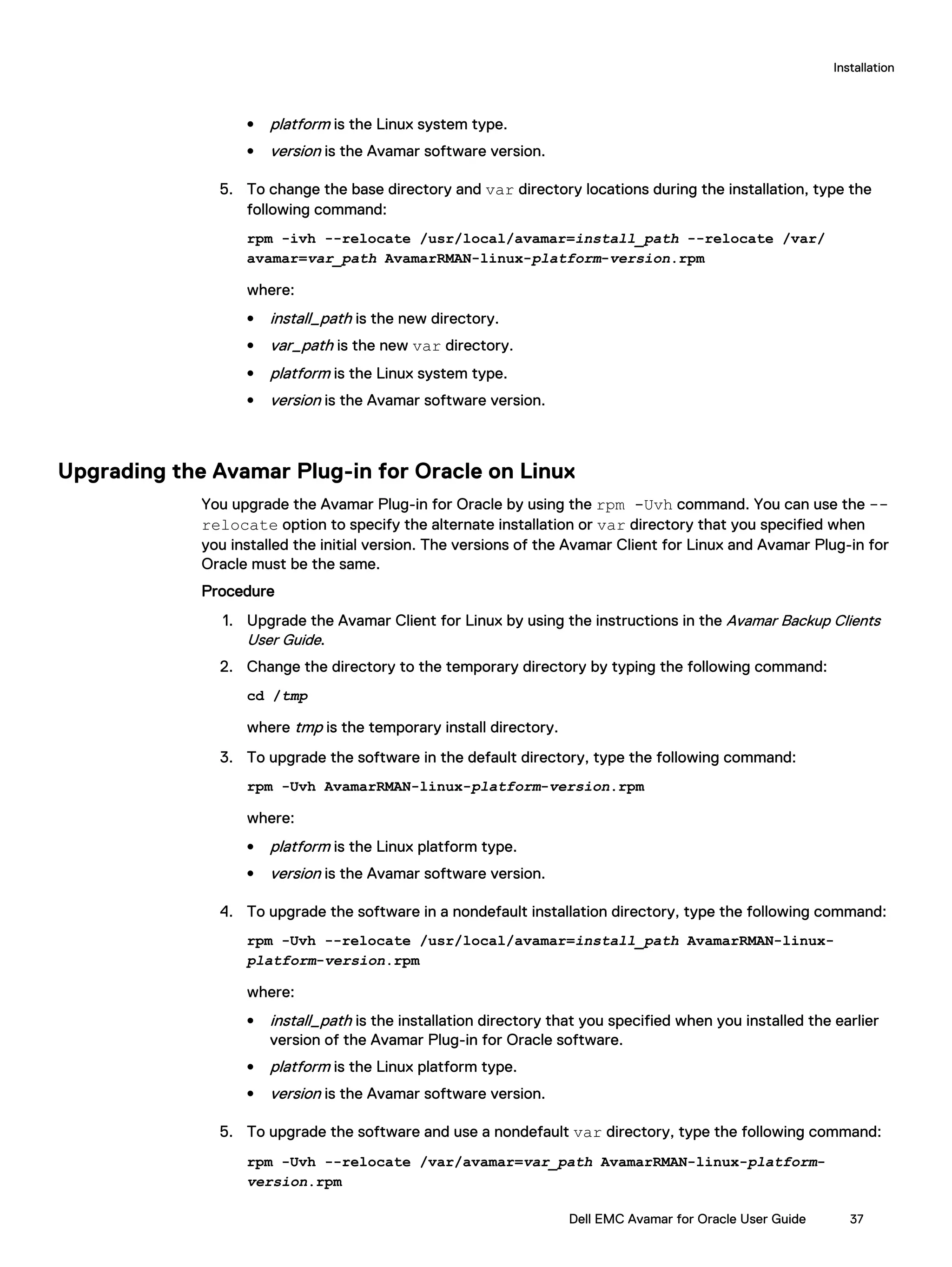 l platform is the Linux system type.
l version is the Avamar software version.
5. To change the base directory and var directory locations during the installation, type the
following command:
rpm -ivh --relocate /usr/local/avamar=install_path --relocate /var/
avamar=var_path AvamarRMAN-linux-platform-version.rpm
where:
l install_path is the new directory.
l var_path is the new var directory.
l platform is the Linux system type.
l version is the Avamar software version.
Upgrading the Avamar Plug-in for Oracle on Linux
You upgrade the Avamar Plug-in for Oracle by using the rpm -Uvh command. You can use the --
relocate option to specify the alternate installation or var directory that you specified when
you installed the initial version. The versions of the Avamar Client for Linux and Avamar Plug-in for
Oracle must be the same.
Procedure
1. Upgrade the Avamar Client for Linux by using the instructions in the Avamar Backup Clients
User Guide.
2. Change the directory to the temporary directory by typing the following command:
cd /tmp
where tmp is the temporary install directory.
3. To upgrade the software in the default directory, type the following command:
rpm -Uvh AvamarRMAN-linux-platform-version.rpm
where:
l platform is the Linux platform type.
l version is the Avamar software version.
4. To upgrade the software in a nondefault installation directory, type the following command:
rpm -Uvh --relocate /usr/local/avamar=install_path AvamarRMAN-linux-
platform-version.rpm
where:
l install_path is the installation directory that you specified when you installed the earlier
version of the Avamar Plug-in for Oracle software.
l platform is the Linux platform type.
l version is the Avamar software version.
5. To upgrade the software and use a nondefault var directory, type the following command:
rpm -Uvh --relocate /var/avamar=var_path AvamarRMAN-linux-platform-
version.rpm
Installation
Dell EMC Avamar for Oracle User Guide 37
 