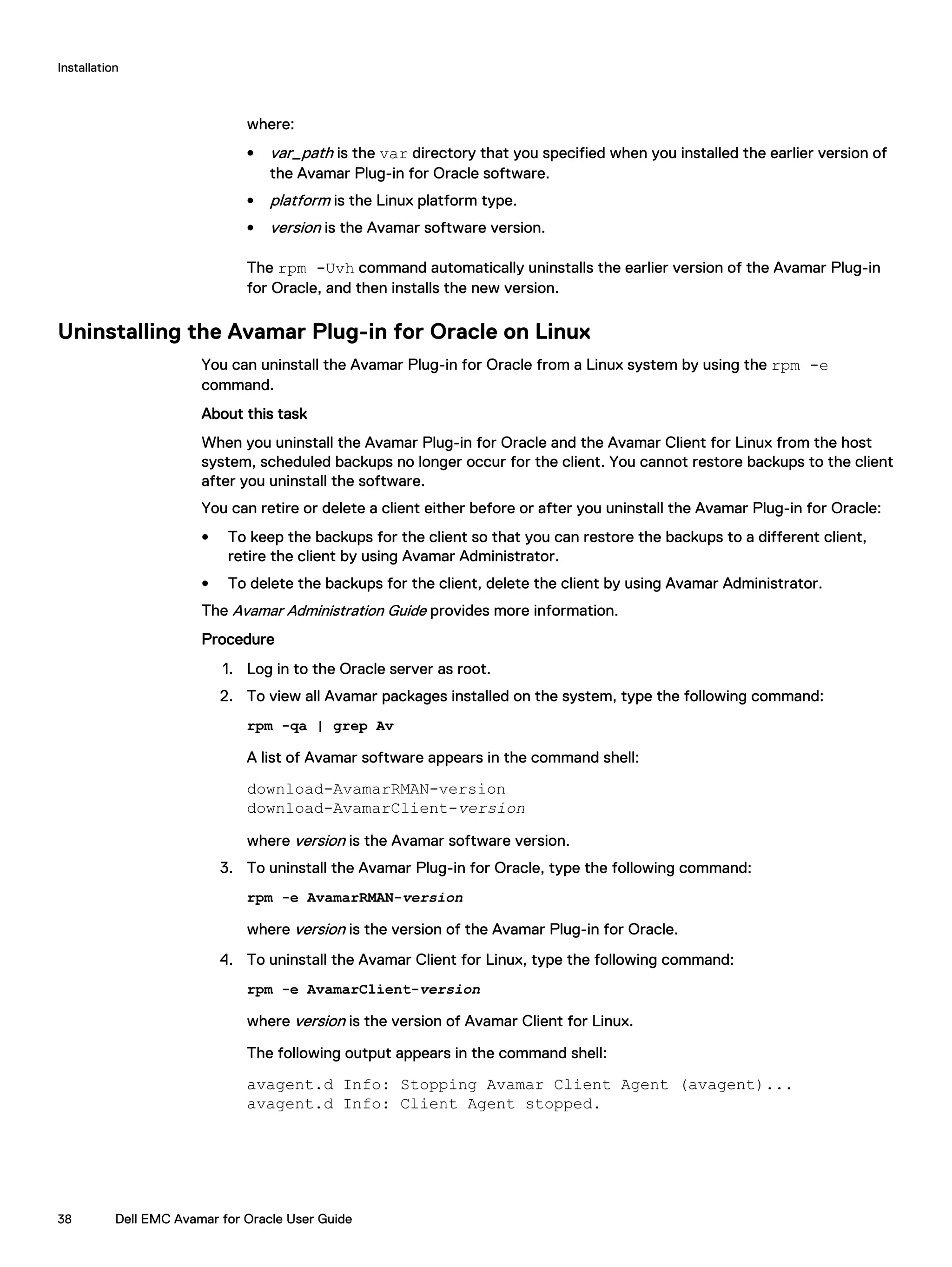 where:
l var_path is the var directory that you specified when you installed the earlier version of
the Avamar Plug-in for Oracle software.
l platform is the Linux platform type.
l version is the Avamar software version.
The rpm -Uvh command automatically uninstalls the earlier version of the Avamar Plug-in
for Oracle, and then installs the new version.
Uninstalling the Avamar Plug-in for Oracle on Linux
You can uninstall the Avamar Plug-in for Oracle from a Linux system by using the rpm -e
command.
About this task
When you uninstall the Avamar Plug-in for Oracle and the Avamar Client for Linux from the host
system, scheduled backups no longer occur for the client. You cannot restore backups to the client
after you uninstall the software.
You can retire or delete a client either before or after you uninstall the Avamar Plug-in for Oracle:
l To keep the backups for the client so that you can restore the backups to a different client,
retire the client by using Avamar Administrator.
l To delete the backups for the client, delete the client by using Avamar Administrator.
The Avamar Administration Guide provides more information.
Procedure
1. Log in to the Oracle server as root.
2. To view all Avamar packages installed on the system, type the following command:
rpm -qa | grep Av
A list of Avamar software appears in the command shell:
download-AvamarRMAN-version
download-AvamarClient-version
where version is the Avamar software version.
3. To uninstall the Avamar Plug-in for Oracle, type the following command:
rpm -e AvamarRMAN-version
where version is the version of the Avamar Plug-in for Oracle.
4. To uninstall the Avamar Client for Linux, type the following command:
rpm -e AvamarClient-version
where version is the version of Avamar Client for Linux.
The following output appears in the command shell:
avagent.d Info: Stopping Avamar Client Agent (avagent)...
avagent.d Info: Client Agent stopped.
Installation
38 Dell EMC Avamar for Oracle User Guide
 
