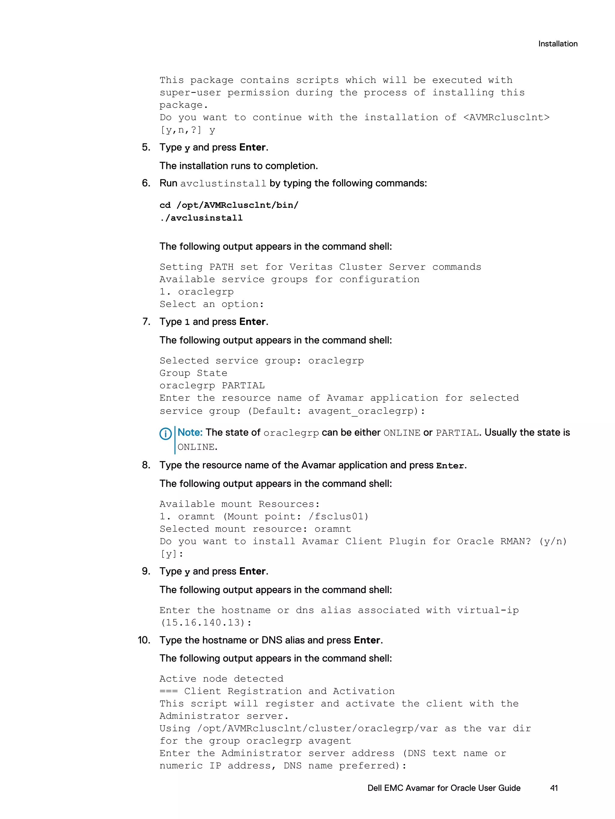 This package contains scripts which will be executed with
super-user permission during the process of installing this
package.
Do you want to continue with the installation of <AVMRclusclnt>
[y,n,?] y
5. Type y and press Enter.
The installation runs to completion.
6. Run avclustinstall by typing the following commands:
cd /opt/AVMRclusclnt/bin/
./avclusinstall
The following output appears in the command shell:
Setting PATH set for Veritas Cluster Server commands
Available service groups for configuration
1. oraclegrp
Select an option:
7. Type 1 and press Enter.
The following output appears in the command shell:
Selected service group: oraclegrp
Group State
oraclegrp PARTIAL
Enter the resource name of Avamar application for selected
service group (Default: avagent_oraclegrp):
Note: The state of oraclegrp can be either ONLINE or PARTIAL. Usually the state is
ONLINE.
8. Type the resource name of the Avamar application and press Enter.
The following output appears in the command shell:
Available mount Resources:
1. oramnt (Mount point: /fsclus01)
Selected mount resource: oramnt
Do you want to install Avamar Client Plugin for Oracle RMAN? (y/n)
[y]:
9. Type y and press Enter.
The following output appears in the command shell:
Enter the hostname or dns alias associated with virtual-ip
(15.16.140.13):
10. Type the hostname or DNS alias and press Enter.
The following output appears in the command shell:
Active node detected
=== Client Registration and Activation
This script will register and activate the client with the
Administrator server.
Using /opt/AVMRclusclnt/cluster/oraclegrp/var as the var dir
for the group oraclegrp avagent
Enter the Administrator server address (DNS text name or
numeric IP address, DNS name preferred):
Installation
Dell EMC Avamar for Oracle User Guide 41
 