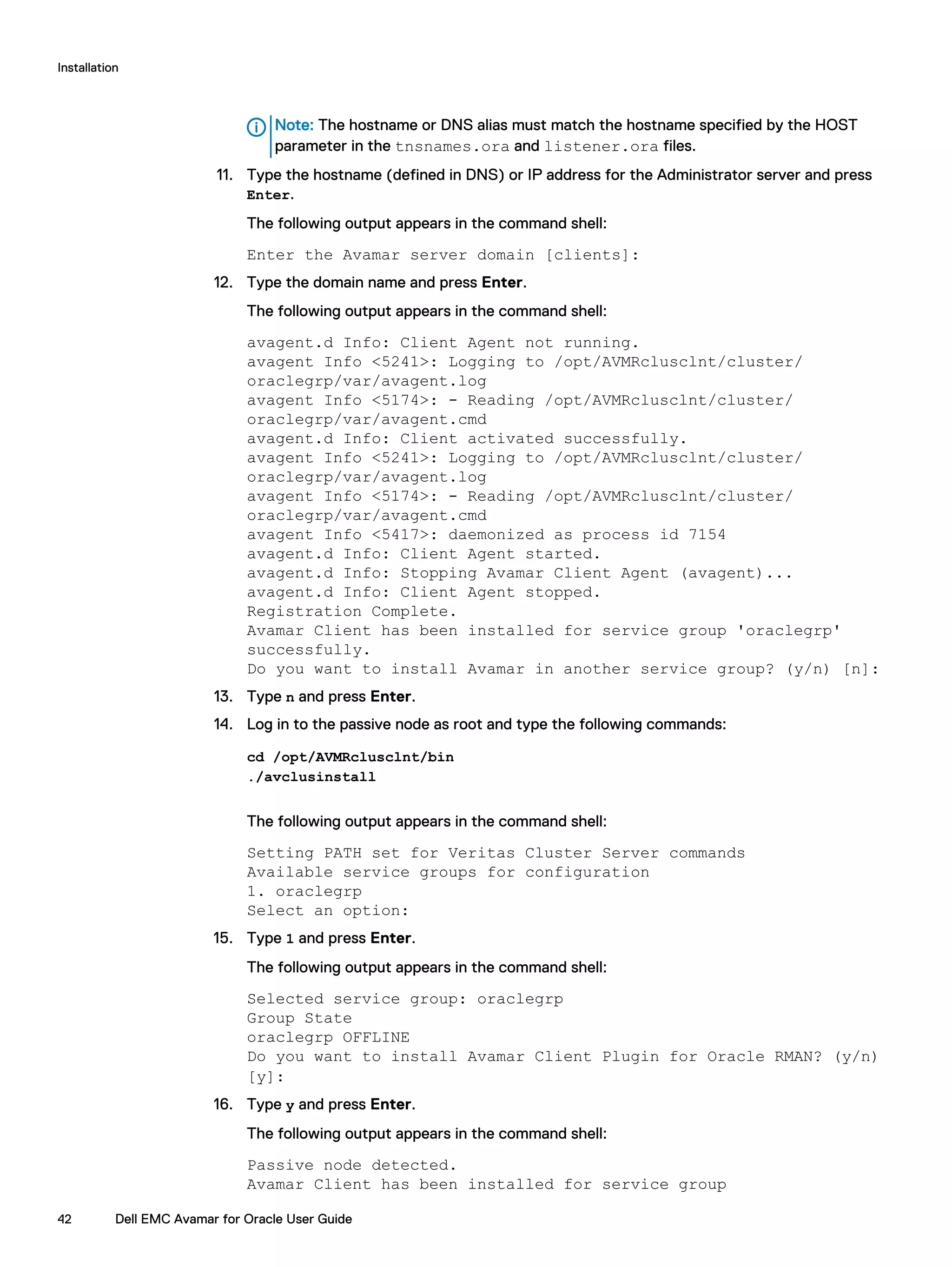 Note: The hostname or DNS alias must match the hostname specified by the HOST
parameter in the tnsnames.ora and listener.ora files.
11. Type the hostname (defined in DNS) or IP address for the Administrator server and press
Enter.
The following output appears in the command shell:
Enter the Avamar server domain [clients]:
12. Type the domain name and press Enter.
The following output appears in the command shell:
avagent.d Info: Client Agent not running.
avagent Info <5241>: Logging to /opt/AVMRclusclnt/cluster/
oraclegrp/var/avagent.log
avagent Info <5174>: - Reading /opt/AVMRclusclnt/cluster/
oraclegrp/var/avagent.cmd
avagent.d Info: Client activated successfully.
avagent Info <5241>: Logging to /opt/AVMRclusclnt/cluster/
oraclegrp/var/avagent.log
avagent Info <5174>: - Reading /opt/AVMRclusclnt/cluster/
oraclegrp/var/avagent.cmd
avagent Info <5417>: daemonized as process id 7154
avagent.d Info: Client Agent started.
avagent.d Info: Stopping Avamar Client Agent (avagent)...
avagent.d Info: Client Agent stopped.
Registration Complete.
Avamar Client has been installed for service group 'oraclegrp'
successfully.
Do you want to install Avamar in another service group? (y/n) [n]:
13. Type n and press Enter.
14. Log in to the passive node as root and type the following commands:
cd /opt/AVMRclusclnt/bin
./avclusinstall
The following output appears in the command shell:
Setting PATH set for Veritas Cluster Server commands
Available service groups for configuration
1. oraclegrp
Select an option:
15. Type 1 and press Enter.
The following output appears in the command shell:
Selected service group: oraclegrp
Group State
oraclegrp OFFLINE
Do you want to install Avamar Client Plugin for Oracle RMAN? (y/n)
[y]:
16. Type y and press Enter.
The following output appears in the command shell:
Passive node detected.
Avamar Client has been installed for service group
Installation
42 Dell EMC Avamar for Oracle User Guide
 