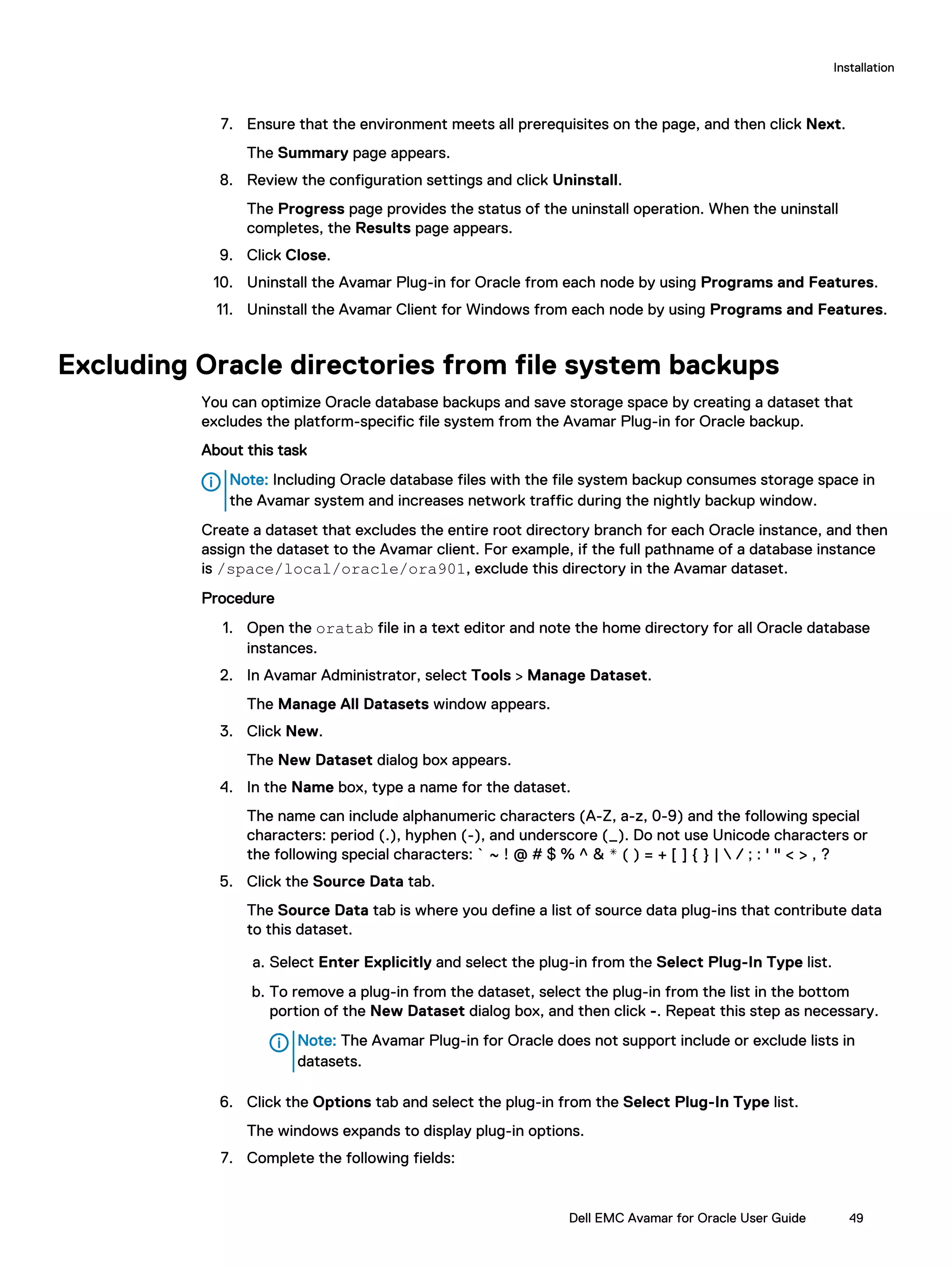7. Ensure that the environment meets all prerequisites on the page, and then click Next.
The Summary page appears.
8. Review the configuration settings and click Uninstall.
The Progress page provides the status of the uninstall operation. When the uninstall
completes, the Results page appears.
9. Click Close.
10. Uninstall the Avamar Plug-in for Oracle from each node by using Programs and Features.
11. Uninstall the Avamar Client for Windows from each node by using Programs and Features.
Excluding Oracle directories from file system backups
You can optimize Oracle database backups and save storage space by creating a dataset that
excludes the platform-specific file system from the Avamar Plug-in for Oracle backup.
About this task
Note: Including Oracle database files with the file system backup consumes storage space in
the Avamar system and increases network traffic during the nightly backup window.
Create a dataset that excludes the entire root directory branch for each Oracle instance, and then
assign the dataset to the Avamar client. For example, if the full pathname of a database instance
is /space/local/oracle/ora901, exclude this directory in the Avamar dataset.
Procedure
1. Open the oratab file in a text editor and note the home directory for all Oracle database
instances.
2. In Avamar Administrator, select Tools > Manage Dataset.
The Manage All Datasets window appears.
3. Click New.
The New Dataset dialog box appears.
4. In the Name box, type a name for the dataset.
The name can include alphanumeric characters (A-Z, a-z, 0-9) and the following special
characters: period (.), hyphen (-), and underscore (_). Do not use Unicode characters or
the following special characters: ` ~ ! @ # $ % ^ & * ( ) = + [ ] { } |  / ; : ' " < > , ?
5. Click the Source Data tab.
The Source Data tab is where you define a list of source data plug-ins that contribute data
to this dataset.
a. Select Enter Explicitly and select the plug-in from the Select Plug-In Type list.
b. To remove a plug-in from the dataset, select the plug-in from the list in the bottom
portion of the New Dataset dialog box, and then click -. Repeat this step as necessary.
Note: The Avamar Plug-in for Oracle does not support include or exclude lists in
datasets.
6. Click the Options tab and select the plug-in from the Select Plug-In Type list.
The windows expands to display plug-in options.
7. Complete the following fields:
Installation
Dell EMC Avamar for Oracle User Guide 49
 