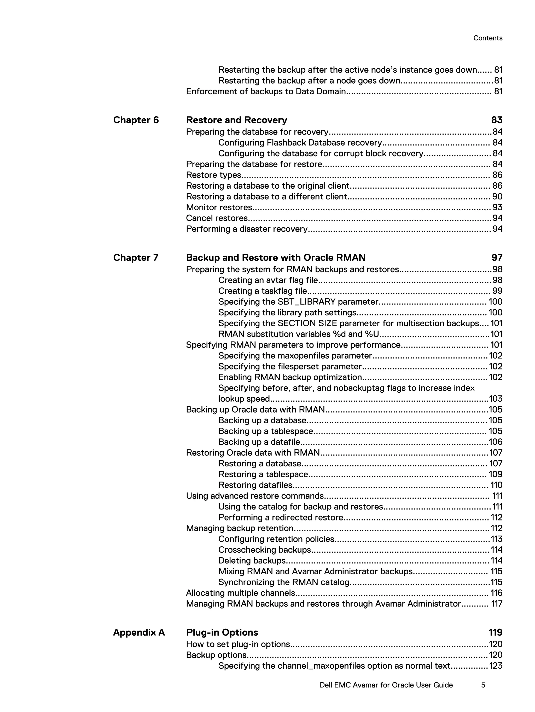 Restarting the backup after the active node’s instance goes down...... 81
Restarting the backup after a node goes down.....................................81
Enforcement of backups to Data Domain.......................................................... 81
Restore and Recovery 83
Preparing the database for recovery.................................................................84
Configuring Flashback Database recovery........................................... 84
Configuring the database for corrupt block recovery...........................84
Preparing the database for restore................................................................... 84
Restore types................................................................................................... 86
Restoring a database to the original client........................................................ 86
Restoring a database to a different client......................................................... 90
Monitor restores...............................................................................................93
Cancel restores.................................................................................................94
Performing a disaster recovery.........................................................................94
Backup and Restore with Oracle RMAN 97
Preparing the system for RMAN backups and restores.....................................98
Creating an avtar flag file.....................................................................98
Creating a taskflag file......................................................................... 99
Specifying the SBT_LIBRARY parameter........................................... 100
Specifying the library path settings.................................................... 100
Specifying the SECTION SIZE parameter for multisection backups.... 101
RMAN substitution variables %d and %U............................................101
Specifying RMAN parameters to improve performance................................... 101
Specifying the maxopenfiles parameter..............................................102
Specifying the filesperset parameter.................................................. 102
Enabling RMAN backup optimization..................................................102
Specifying before, after, and nobackuptag flags to increase index
lookup speed.......................................................................................103
Backing up Oracle data with RMAN.................................................................105
Backing up a database........................................................................105
Backing up a tablespace..................................................................... 105
Backing up a datafile...........................................................................106
Restoring Oracle data with RMAN...................................................................107
Restoring a database.......................................................................... 107
Restoring a tablespace....................................................................... 109
Restoring datafiles.............................................................................. 110
Using advanced restore commands.................................................................. 111
Using the catalog for backup and restores...........................................111
Performing a redirected restore.......................................................... 112
Managing backup retention..............................................................................112
Configuring retention policies..............................................................113
Crosschecking backups.......................................................................114
Deleting backups.................................................................................114
Mixing RMAN and Avamar Administrator backups.............................. 115
Synchronizing the RMAN catalog........................................................115
Allocating multiple channels............................................................................. 116
Managing RMAN backups and restores through Avamar Administrator........... 117
Plug-in Options 119
How to set plug-in options...............................................................................120
Backup options................................................................................................120
Specifying the channel_maxopenfiles option as normal text...............123
Chapter 6
Chapter 7
Appendix A
Contents
Dell EMC Avamar for Oracle User Guide 5
 