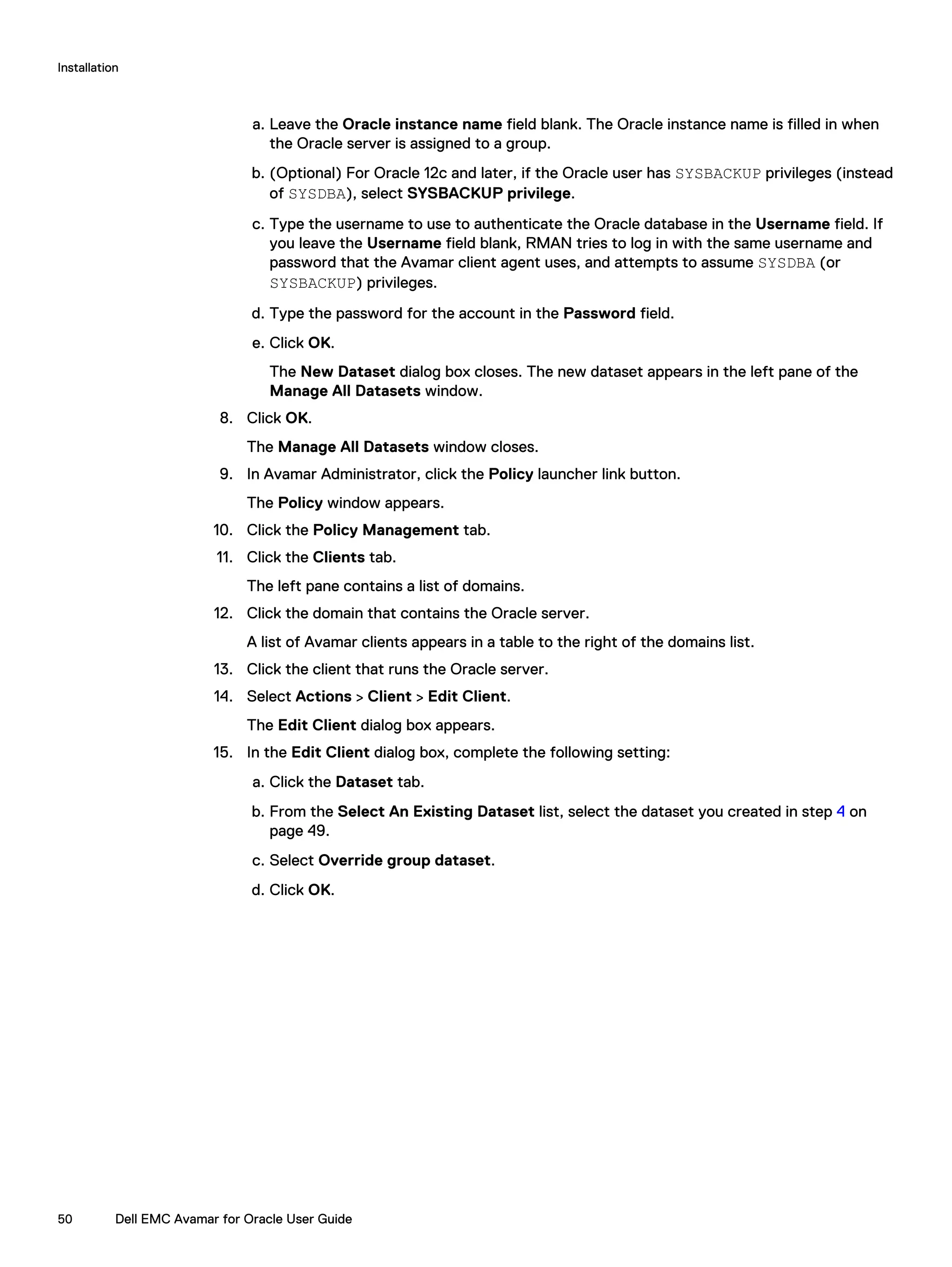 a. Leave the Oracle instance name field blank. The Oracle instance name is filled in when
the Oracle server is assigned to a group.
b. (Optional) For Oracle 12c and later, if the Oracle user has SYSBACKUP privileges (instead
of SYSDBA), select SYSBACKUP privilege.
c. Type the username to use to authenticate the Oracle database in the Username field. If
you leave the Username field blank, RMAN tries to log in with the same username and
password that the Avamar client agent uses, and attempts to assume SYSDBA (or
SYSBACKUP) privileges.
d. Type the password for the account in the Password field.
e. Click OK.
The New Dataset dialog box closes. The new dataset appears in the left pane of the
Manage All Datasets window.
8. Click OK.
The Manage All Datasets window closes.
9. In Avamar Administrator, click the Policy launcher link button.
The Policy window appears.
10. Click the Policy Management tab.
11. Click the Clients tab.
The left pane contains a list of domains.
12. Click the domain that contains the Oracle server.
A list of Avamar clients appears in a table to the right of the domains list.
13. Click the client that runs the Oracle server.
14. Select Actions > Client > Edit Client.
The Edit Client dialog box appears.
15. In the Edit Client dialog box, complete the following setting:
a. Click the Dataset tab.
b. From the Select An Existing Dataset list, select the dataset you created in step 4 on
page 49.
c. Select Override group dataset.
d. Click OK.
Installation
50 Dell EMC Avamar for Oracle User Guide
 