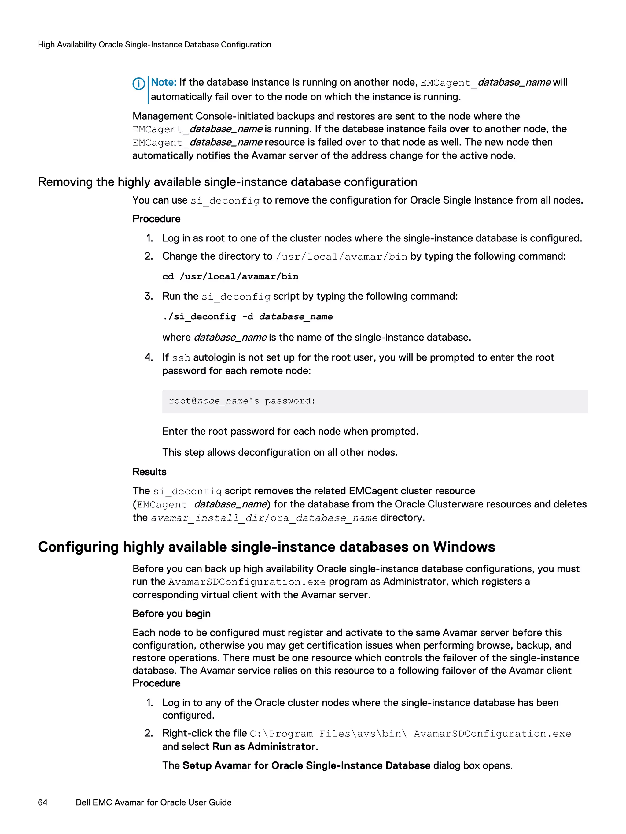 Note: If the database instance is running on another node, EMCagent_database_name will
automatically fail over to the node on which the instance is running.
Management Console-initiated backups and restores are sent to the node where the
EMCagent_database_name is running. If the database instance fails over to another node, the
EMCagent_database_name resource is failed over to that node as well. The new node then
automatically notifies the Avamar server of the address change for the active node.
Removing the highly available single-instance database configuration
You can use si_deconfig to remove the configuration for Oracle Single Instance from all nodes.
Procedure
1. Log in as root to one of the cluster nodes where the single-instance database is configured.
2. Change the directory to /usr/local/avamar/bin by typing the following command:
cd /usr/local/avamar/bin
3. Run the si_deconfig script by typing the following command:
./si_deconfig -d database_name
where database_name is the name of the single-instance database.
4. If ssh autologin is not set up for the root user, you will be prompted to enter the root
password for each remote node:
root@node_name's password:
Enter the root password for each node when prompted.
This step allows deconfiguration on all other nodes.
Results
The si_deconfig script removes the related EMCagent cluster resource
(EMCagent_database_name) for the database from the Oracle Clusterware resources and deletes
the avamar_install_dir/ora_database_name directory.
Configuring highly available single-instance databases on Windows
Before you can back up high availability Oracle single-instance database configurations, you must
run the AvamarSDConfiguration.exe program as Administrator, which registers a
corresponding virtual client with the Avamar server.
Before you begin
Each node to be configured must register and activate to the same Avamar server before this
configuration, otherwise you may get certification issues when performing browse, backup, and
restore operations. There must be one resource which controls the failover of the single-instance
database. The Avamar service relies on this resource to a following failover of the Avamar client
Procedure
1. Log in to any of the Oracle cluster nodes where the single-instance database has been
configured.
2. Right-click the file C:Program Filesavsbin AvamarSDConfiguration.exe
and select Run as Administrator.
The Setup Avamar for Oracle Single-Instance Database dialog box opens.
High Availability Oracle Single-Instance Database Configuration
64 Dell EMC Avamar for Oracle User Guide
 