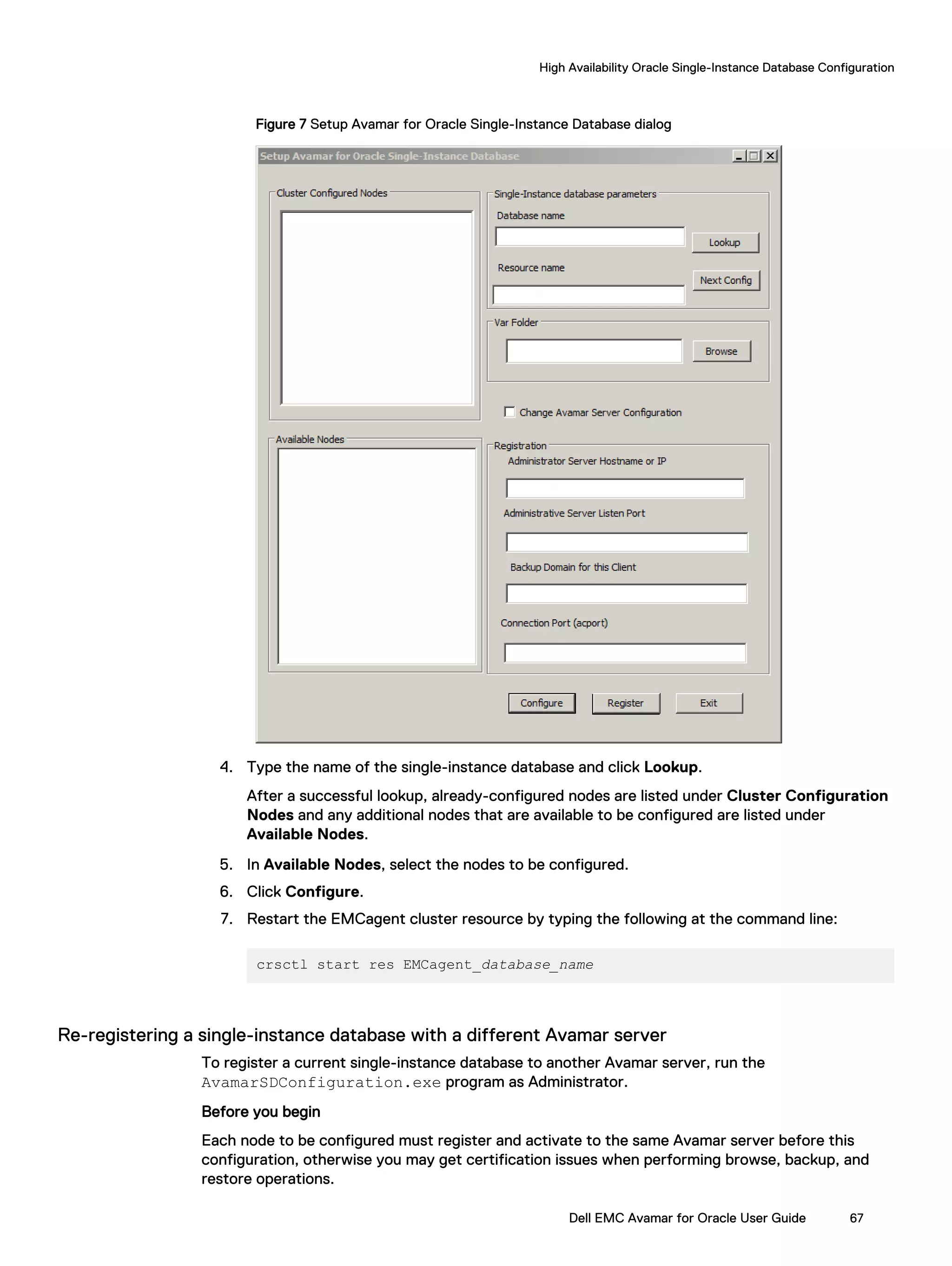 Figure 7 Setup Avamar for Oracle Single-Instance Database dialog
4. Type the name of the single-instance database and click Lookup.
After a successful lookup, already-configured nodes are listed under Cluster Configuration
Nodes and any additional nodes that are available to be configured are listed under
Available Nodes.
5. In Available Nodes, select the nodes to be configured.
6. Click Configure.
7. Restart the EMCagent cluster resource by typing the following at the command line:
crsctl start res EMCagent_database_name
Re-registering a single-instance database with a different Avamar server
To register a current single-instance database to another Avamar server, run the
AvamarSDConfiguration.exe program as Administrator.
Before you begin
Each node to be configured must register and activate to the same Avamar server before this
configuration, otherwise you may get certification issues when performing browse, backup, and
restore operations.
High Availability Oracle Single-Instance Database Configuration
Dell EMC Avamar for Oracle User Guide 67
 