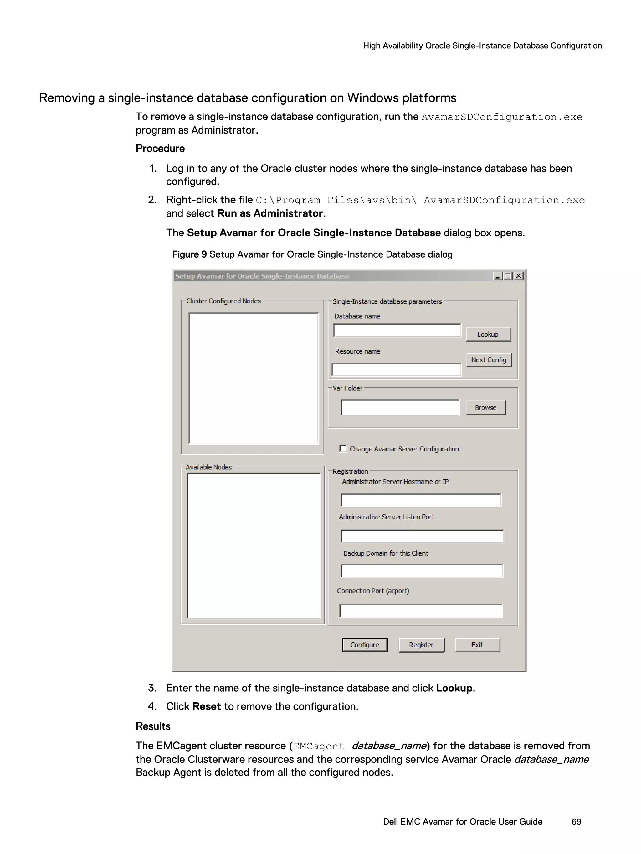 Removing a single-instance database configuration on Windows platforms
To remove a single-instance database configuration, run the AvamarSDConfiguration.exe
program as Administrator.
Procedure
1. Log in to any of the Oracle cluster nodes where the single-instance database has been
configured.
2. Right-click the file C:Program Filesavsbin AvamarSDConfiguration.exe
and select Run as Administrator.
The Setup Avamar for Oracle Single-Instance Database dialog box opens.
Figure 9 Setup Avamar for Oracle Single-Instance Database dialog
3. Enter the name of the single-instance database and click Lookup.
4. Click Reset to remove the configuration.
Results
The EMCagent cluster resource (EMCagent_database_name) for the database is removed from
the Oracle Clusterware resources and the corresponding service Avamar Oracle database_name
Backup Agent is deleted from all the configured nodes.
High Availability Oracle Single-Instance Database Configuration
Dell EMC Avamar for Oracle User Guide 69
 