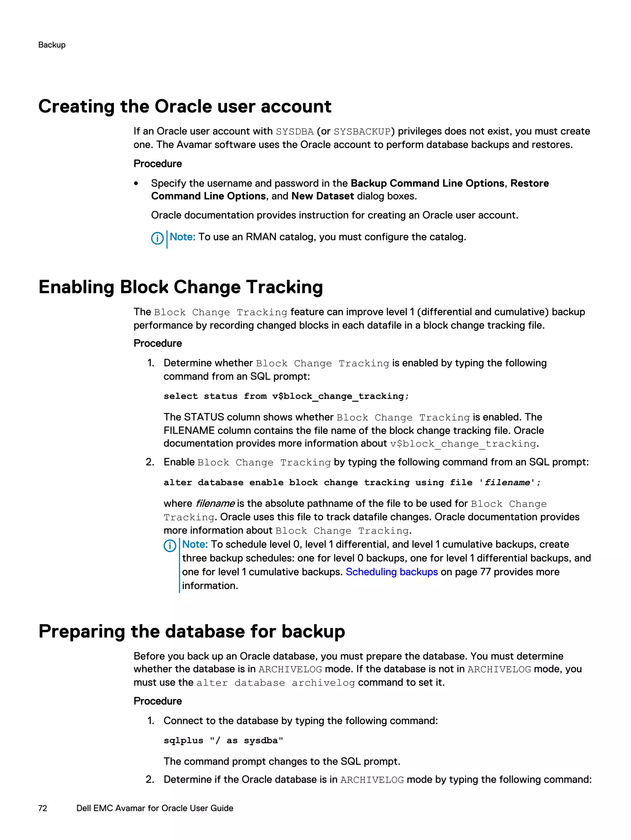 Creating the Oracle user account
If an Oracle user account with SYSDBA (or SYSBACKUP) privileges does not exist, you must create
one. The Avamar software uses the Oracle account to perform database backups and restores.
Procedure
l Specify the username and password in the Backup Command Line Options, Restore
Command Line Options, and New Dataset dialog boxes.
Oracle documentation provides instruction for creating an Oracle user account.
Note: To use an RMAN catalog, you must configure the catalog.
Enabling Block Change Tracking
The Block Change Tracking feature can improve level 1 (differential and cumulative) backup
performance by recording changed blocks in each datafile in a block change tracking file.
Procedure
1. Determine whether Block Change Tracking is enabled by typing the following
command from an SQL prompt:
select status from v$block_change_tracking;
The STATUS column shows whether Block Change Tracking is enabled. The
FILENAME column contains the file name of the block change tracking file. Oracle
documentation provides more information about v$block_change_tracking.
2. Enable Block Change Tracking by typing the following command from an SQL prompt:
alter database enable block change tracking using file 'filename';
where filename is the absolute pathname of the file to be used for Block Change
Tracking. Oracle uses this file to track datafile changes. Oracle documentation provides
more information about Block Change Tracking.
Note: To schedule level 0, level 1 differential, and level 1 cumulative backups, create
three backup schedules: one for level 0 backups, one for level 1 differential backups, and
one for level 1 cumulative backups. Scheduling backups on page 77 provides more
information.
Preparing the database for backup
Before you back up an Oracle database, you must prepare the database. You must determine
whether the database is in ARCHIVELOG mode. If the database is not in ARCHIVELOG mode, you
must use the alter database archivelog command to set it.
Procedure
1. Connect to the database by typing the following command:
sqlplus "/ as sysdba"
The command prompt changes to the SQL prompt.
2. Determine if the Oracle database is in ARCHIVELOG mode by typing the following command:
Backup
72 Dell EMC Avamar for Oracle User Guide
 