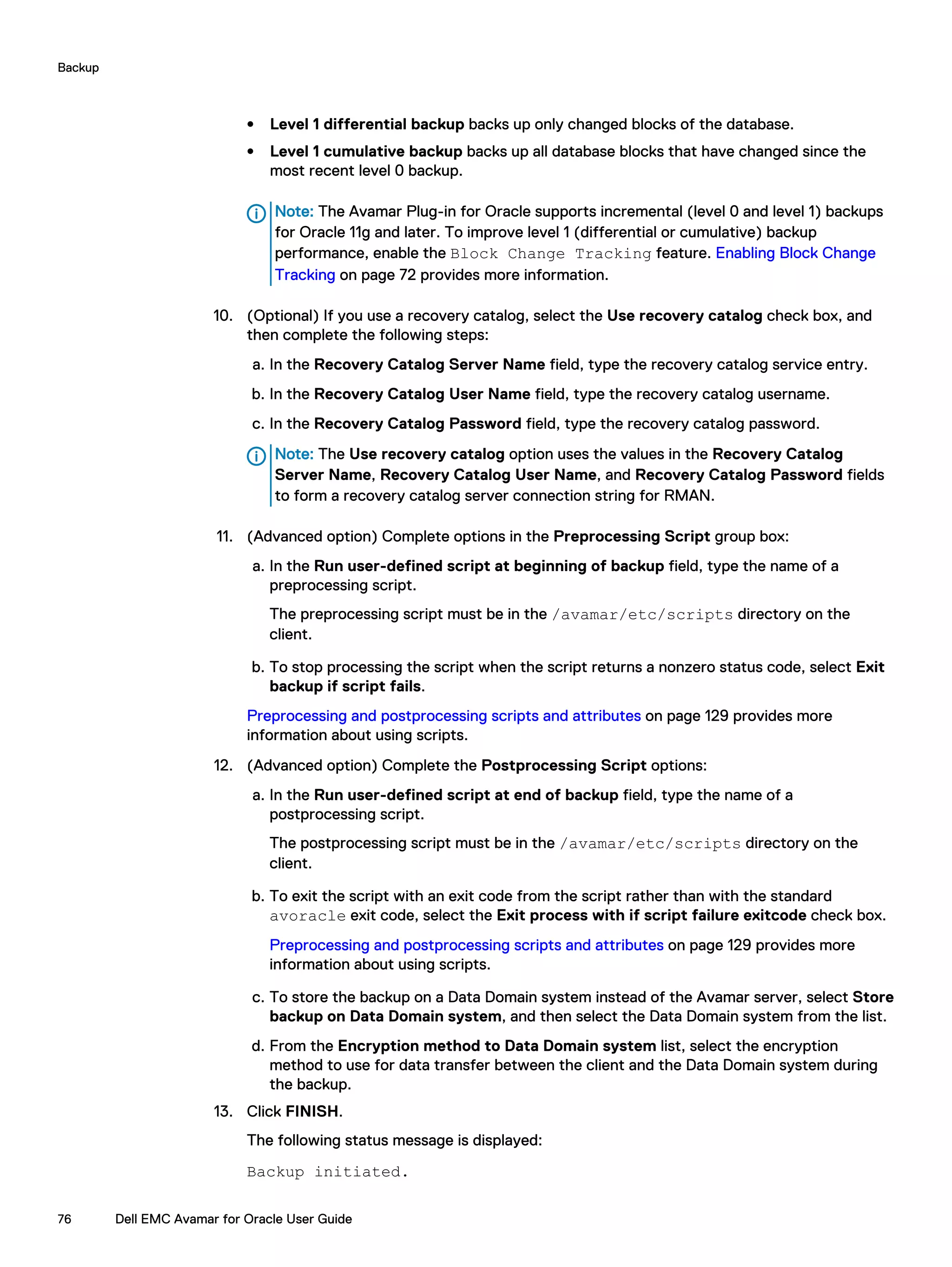 l Level 1 differential backup backs up only changed blocks of the database.
l Level 1 cumulative backup backs up all database blocks that have changed since the
most recent level 0 backup.
Note: The Avamar Plug-in for Oracle supports incremental (level 0 and level 1) backups
for Oracle 11g and later. To improve level 1 (differential or cumulative) backup
performance, enable the Block Change Tracking feature. Enabling Block Change
Tracking on page 72 provides more information.
10. (Optional) If you use a recovery catalog, select the Use recovery catalog check box, and
then complete the following steps:
a. In the Recovery Catalog Server Name field, type the recovery catalog service entry.
b. In the Recovery Catalog User Name field, type the recovery catalog username.
c. In the Recovery Catalog Password field, type the recovery catalog password.
Note: The Use recovery catalog option uses the values in the Recovery Catalog
Server Name, Recovery Catalog User Name, and Recovery Catalog Password fields
to form a recovery catalog server connection string for RMAN.
11. (Advanced option) Complete options in the Preprocessing Script group box:
a. In the Run user-defined script at beginning of backup field, type the name of a
preprocessing script.
The preprocessing script must be in the /avamar/etc/scripts directory on the
client.
b. To stop processing the script when the script returns a nonzero status code, select Exit
backup if script fails.
Preprocessing and postprocessing scripts and attributes on page 129 provides more
information about using scripts.
12. (Advanced option) Complete the Postprocessing Script options:
a. In the Run user-defined script at end of backup field, type the name of a
postprocessing script.
The postprocessing script must be in the /avamar/etc/scripts directory on the
client.
b. To exit the script with an exit code from the script rather than with the standard
avoracle exit code, select the Exit process with if script failure exitcode check box.
Preprocessing and postprocessing scripts and attributes on page 129 provides more
information about using scripts.
c. To store the backup on a Data Domain system instead of the Avamar server, select Store
backup on Data Domain system, and then select the Data Domain system from the list.
d. From the Encryption method to Data Domain system list, select the encryption
method to use for data transfer between the client and the Data Domain system during
the backup.
13. Click FINISH.
The following status message is displayed:
Backup initiated.
Backup
76 Dell EMC Avamar for Oracle User Guide
 