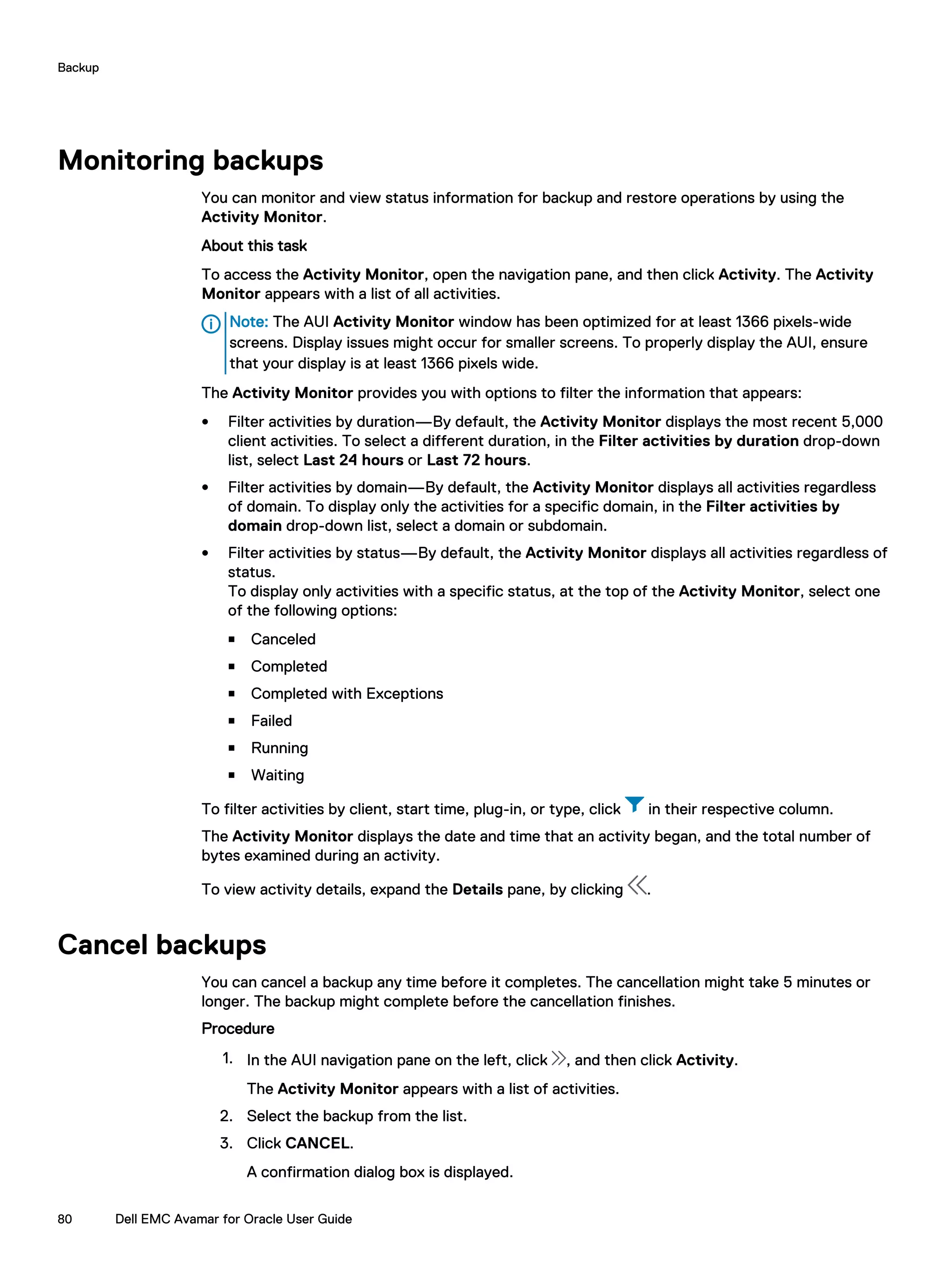 Monitoring backups
You can monitor and view status information for backup and restore operations by using the
Activity Monitor.
About this task
To access the Activity Monitor, open the navigation pane, and then click Activity. The Activity
Monitor appears with a list of all activities.
Note: The AUI Activity Monitor window has been optimized for at least 1366 pixels-wide
screens. Display issues might occur for smaller screens. To properly display the AUI, ensure
that your display is at least 1366 pixels wide.
The Activity Monitor provides you with options to filter the information that appears:
l Filter activities by duration—By default, the Activity Monitor displays the most recent 5,000
client activities. To select a different duration, in the Filter activities by duration drop-down
list, select Last 24 hours or Last 72 hours.
l Filter activities by domain—By default, the Activity Monitor displays all activities regardless
of domain. To display only the activities for a specific domain, in the Filter activities by
domain drop-down list, select a domain or subdomain.
l Filter activities by status—By default, the Activity Monitor displays all activities regardless of
status.
To display only activities with a specific status, at the top of the Activity Monitor, select one
of the following options:
n Canceled
n Completed
n Completed with Exceptions
n Failed
n Running
n Waiting
To filter activities by client, start time, plug-in, or type, click in their respective column.
The Activity Monitor displays the date and time that an activity began, and the total number of
bytes examined during an activity.
To view activity details, expand the Details pane, by clicking .
Cancel backups
You can cancel a backup any time before it completes. The cancellation might take 5 minutes or
longer. The backup might complete before the cancellation finishes.
Procedure
1. In the AUI navigation pane on the left, click , and then click Activity.
The Activity Monitor appears with a list of activities.
2. Select the backup from the list.
3. Click CANCEL.
A confirmation dialog box is displayed.
Backup
80 Dell EMC Avamar for Oracle User Guide
 