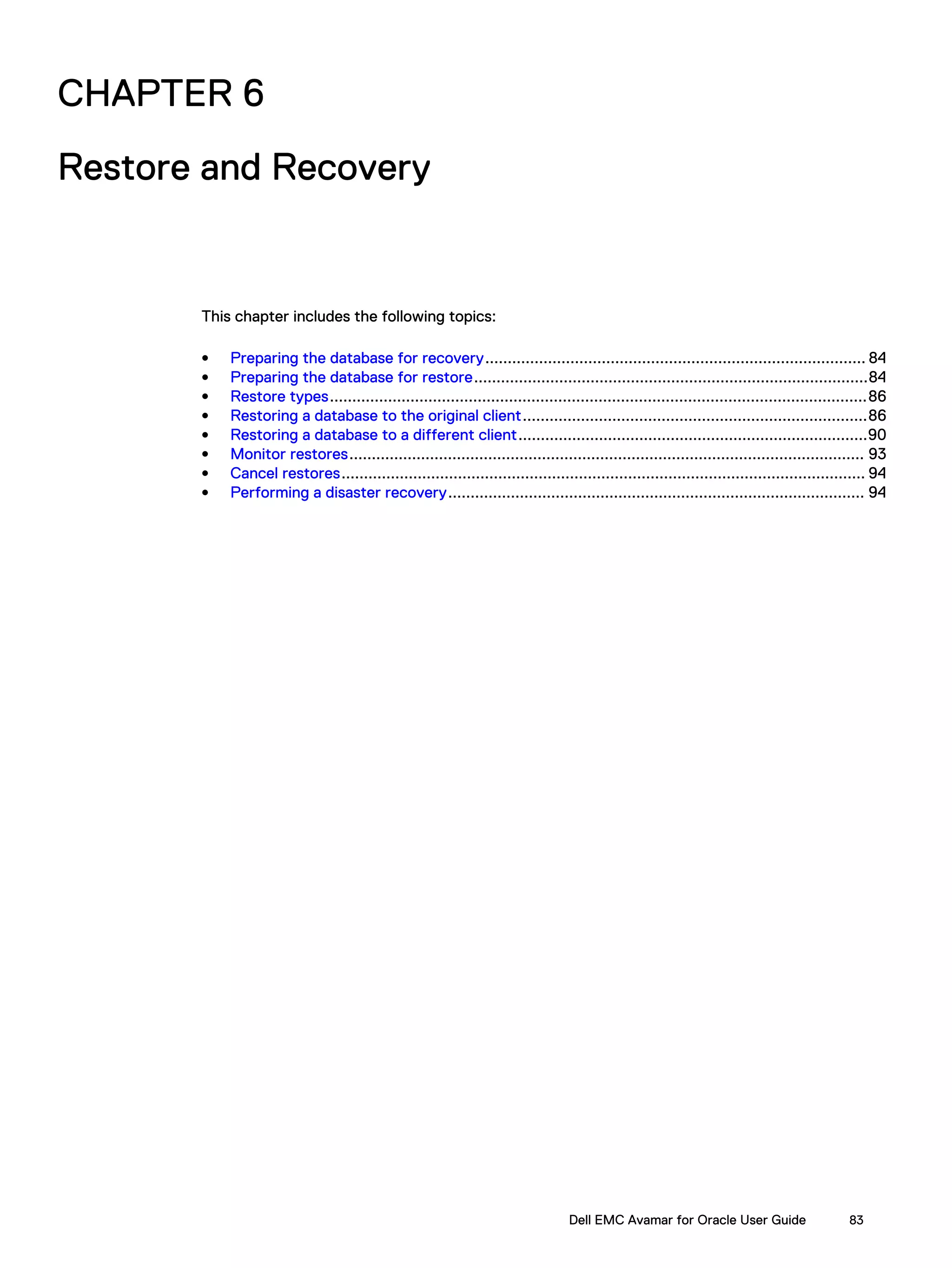 CHAPTER 6
Restore and Recovery
This chapter includes the following topics:
l Preparing the database for recovery..................................................................................... 84
l Preparing the database for restore........................................................................................84
l Restore types........................................................................................................................86
l Restoring a database to the original client.............................................................................86
l Restoring a database to a different client..............................................................................90
l Monitor restores................................................................................................................... 93
l Cancel restores..................................................................................................................... 94
l Performing a disaster recovery............................................................................................. 94
Dell EMC Avamar for Oracle User Guide 83
 