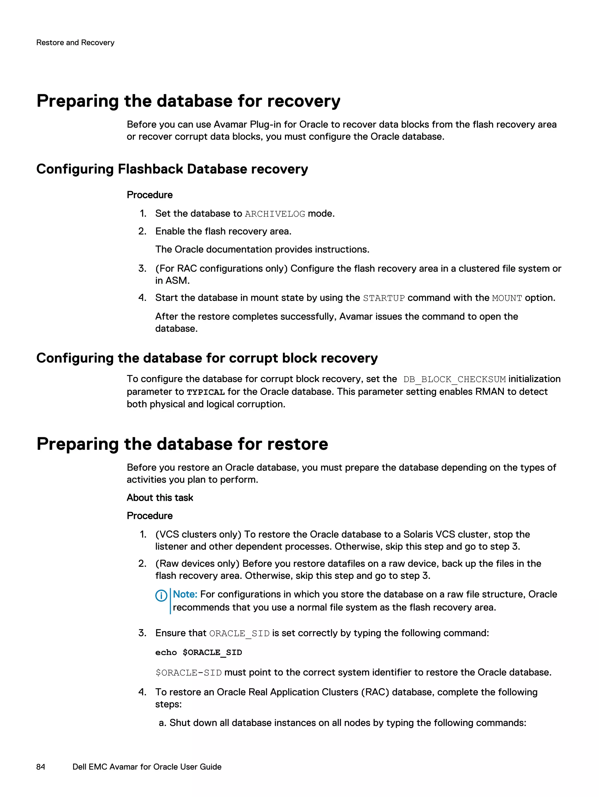Preparing the database for recovery
Before you can use Avamar Plug-in for Oracle to recover data blocks from the flash recovery area
or recover corrupt data blocks, you must configure the Oracle database.
Configuring Flashback Database recovery
Procedure
1. Set the database to ARCHIVELOG mode.
2. Enable the flash recovery area.
The Oracle documentation provides instructions.
3. (For RAC configurations only) Configure the flash recovery area in a clustered file system or
in ASM.
4. Start the database in mount state by using the STARTUP command with the MOUNT option.
After the restore completes successfully, Avamar issues the command to open the
database.
Configuring the database for corrupt block recovery
To configure the database for corrupt block recovery, set the DB_BLOCK_CHECKSUM initialization
parameter to TYPICAL for the Oracle database. This parameter setting enables RMAN to detect
both physical and logical corruption.
Preparing the database for restore
Before you restore an Oracle database, you must prepare the database depending on the types of
activities you plan to perform.
About this task
Procedure
1. (VCS clusters only) To restore the Oracle database to a Solaris VCS cluster, stop the
listener and other dependent processes. Otherwise, skip this step and go to step 3.
2. (Raw devices only) Before you restore datafiles on a raw device, back up the files in the
flash recovery area. Otherwise, skip this step and go to step 3.
Note: For configurations in which you store the database on a raw file structure, Oracle
recommends that you use a normal file system as the flash recovery area.
3. Ensure that ORACLE_SID is set correctly by typing the following command:
echo $ORACLE_SID
$ORACLE-SID must point to the correct system identifier to restore the Oracle database.
4. To restore an Oracle Real Application Clusters (RAC) database, complete the following
steps:
a. Shut down all database instances on all nodes by typing the following commands:
Restore and Recovery
84 Dell EMC Avamar for Oracle User Guide
 