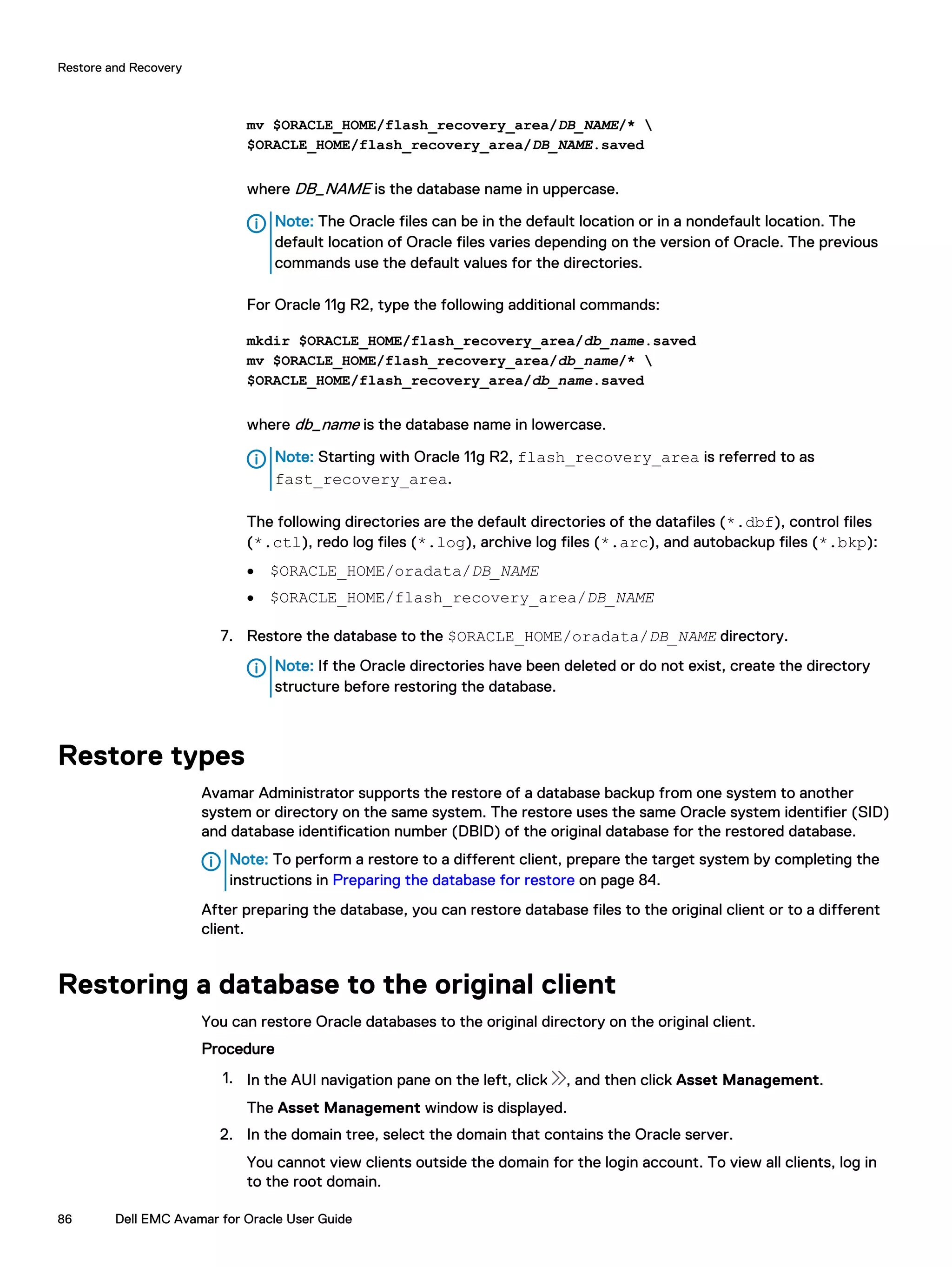mv $ORACLE_HOME/flash_recovery_area/DB_NAME/* 
$ORACLE_HOME/flash_recovery_area/DB_NAME.saved
where DB_NAME is the database name in uppercase.
Note: The Oracle files can be in the default location or in a nondefault location. The
default location of Oracle files varies depending on the version of Oracle. The previous
commands use the default values for the directories.
For Oracle 11g R2, type the following additional commands:
mkdir $ORACLE_HOME/flash_recovery_area/db_name.saved
mv $ORACLE_HOME/flash_recovery_area/db_name/* 
$ORACLE_HOME/flash_recovery_area/db_name.saved
where db_name is the database name in lowercase.
Note: Starting with Oracle 11g R2, flash_recovery_area is referred to as
fast_recovery_area.
The following directories are the default directories of the datafiles (*.dbf), control files
(*.ctl), redo log files (*.log), archive log files (*.arc), and autobackup files (*.bkp):
l $ORACLE_HOME/oradata/DB_NAME
l $ORACLE_HOME/flash_recovery_area/DB_NAME
7. Restore the database to the $ORACLE_HOME/oradata/DB_NAME directory.
Note: If the Oracle directories have been deleted or do not exist, create the directory
structure before restoring the database.
Restore types
Avamar Administrator supports the restore of a database backup from one system to another
system or directory on the same system. The restore uses the same Oracle system identifier (SID)
and database identification number (DBID) of the original database for the restored database.
Note: To perform a restore to a different client, prepare the target system by completing the
instructions in Preparing the database for restore on page 84.
After preparing the database, you can restore database files to the original client or to a different
client.
Restoring a database to the original client
You can restore Oracle databases to the original directory on the original client.
Procedure
1. In the AUI navigation pane on the left, click , and then click Asset Management.
The Asset Management window is displayed.
2. In the domain tree, select the domain that contains the Oracle server.
You cannot view clients outside the domain for the login account. To view all clients, log in
to the root domain.
Restore and Recovery
86 Dell EMC Avamar for Oracle User Guide
 