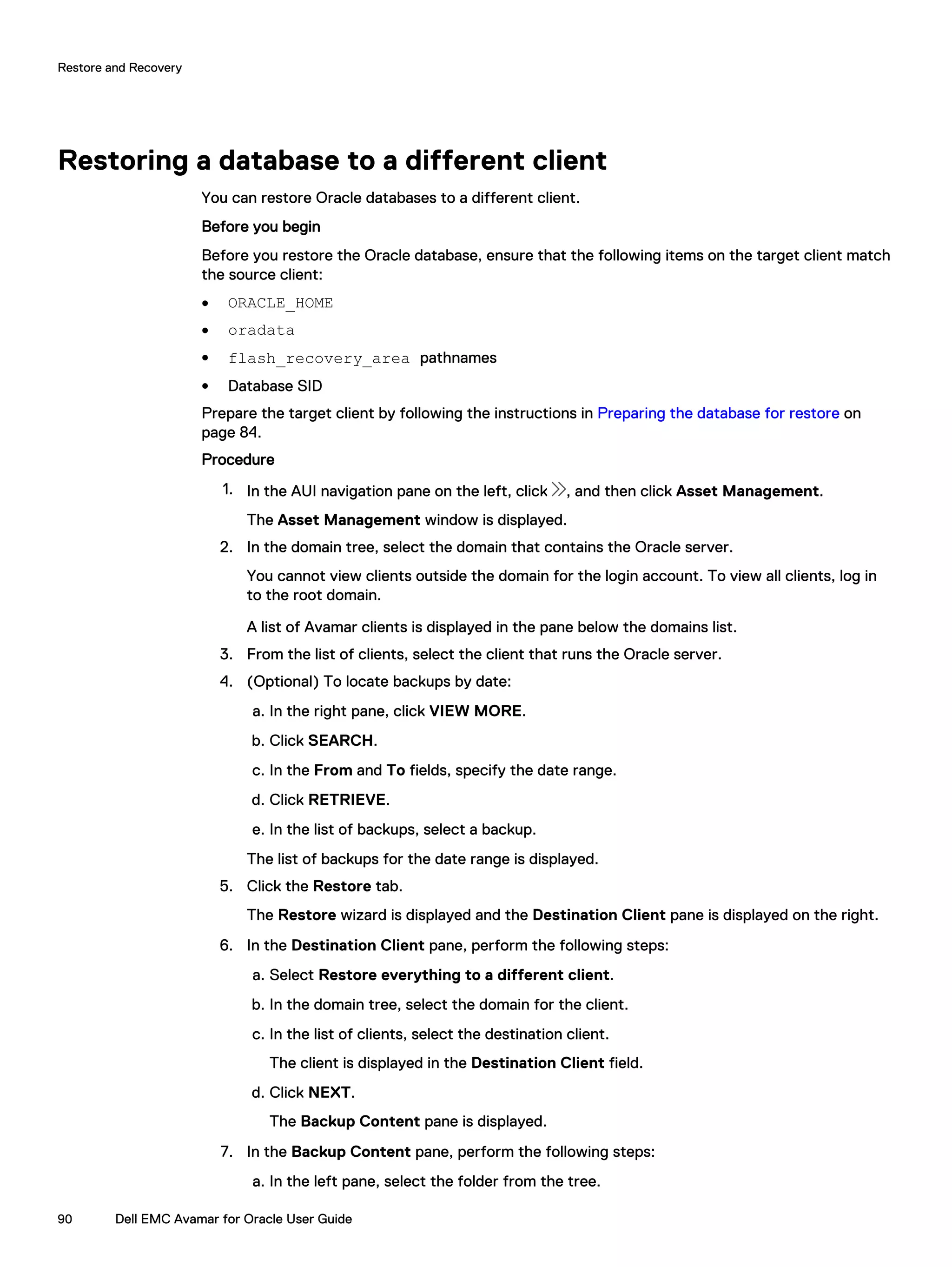 Restoring a database to a different client
You can restore Oracle databases to a different client.
Before you begin
Before you restore the Oracle database, ensure that the following items on the target client match
the source client:
l ORACLE_HOME
l oradata
l flash_recovery_area pathnames
l Database SID
Prepare the target client by following the instructions in Preparing the database for restore on
page 84.
Procedure
1. In the AUI navigation pane on the left, click , and then click Asset Management.
The Asset Management window is displayed.
2. In the domain tree, select the domain that contains the Oracle server.
You cannot view clients outside the domain for the login account. To view all clients, log in
to the root domain.
A list of Avamar clients is displayed in the pane below the domains list.
3. From the list of clients, select the client that runs the Oracle server.
4. (Optional) To locate backups by date:
a. In the right pane, click VIEW MORE.
b. Click SEARCH.
c. In the From and To fields, specify the date range.
d. Click RETRIEVE.
e. In the list of backups, select a backup.
The list of backups for the date range is displayed.
5. Click the Restore tab.
The Restore wizard is displayed and the Destination Client pane is displayed on the right.
6. In the Destination Client pane, perform the following steps:
a. Select Restore everything to a different client.
b. In the domain tree, select the domain for the client.
c. In the list of clients, select the destination client.
The client is displayed in the Destination Client field.
d. Click NEXT.
The Backup Content pane is displayed.
7. In the Backup Content pane, perform the following steps:
a. In the left pane, select the folder from the tree.
Restore and Recovery
90 Dell EMC Avamar for Oracle User Guide
 