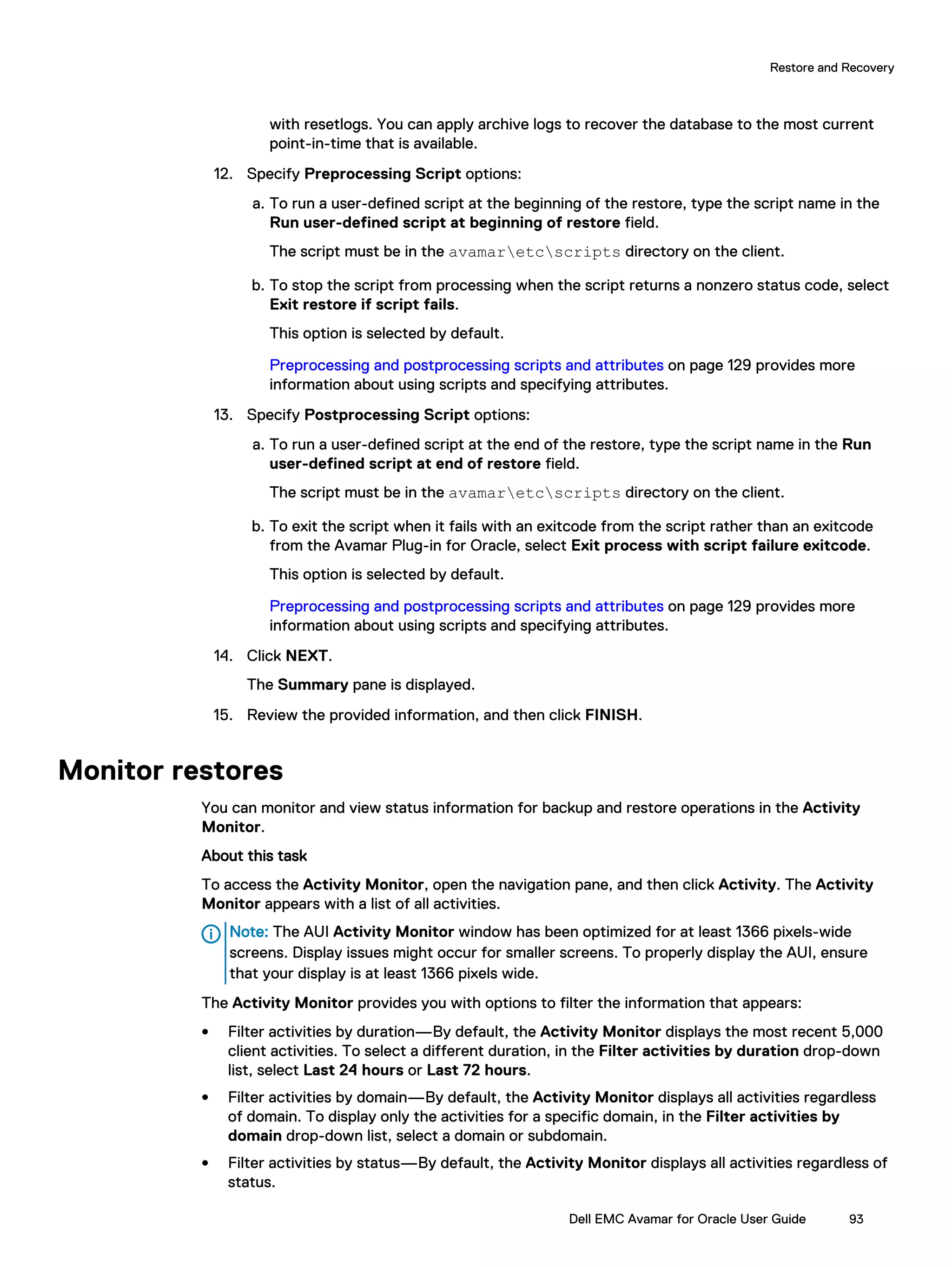 with resetlogs. You can apply archive logs to recover the database to the most current
point-in-time that is available.
12. Specify Preprocessing Script options:
a. To run a user-defined script at the beginning of the restore, type the script name in the
Run user-defined script at beginning of restore field.
The script must be in the avamaretcscripts directory on the client.
b. To stop the script from processing when the script returns a nonzero status code, select
Exit restore if script fails.
This option is selected by default.
Preprocessing and postprocessing scripts and attributes on page 129 provides more
information about using scripts and specifying attributes.
13. Specify Postprocessing Script options:
a. To run a user-defined script at the end of the restore, type the script name in the Run
user-defined script at end of restore field.
The script must be in the avamaretcscripts directory on the client.
b. To exit the script when it fails with an exitcode from the script rather than an exitcode
from the Avamar Plug-in for Oracle, select Exit process with script failure exitcode.
This option is selected by default.
Preprocessing and postprocessing scripts and attributes on page 129 provides more
information about using scripts and specifying attributes.
14. Click NEXT.
The Summary pane is displayed.
15. Review the provided information, and then click FINISH.
Monitor restores
You can monitor and view status information for backup and restore operations in the Activity
Monitor.
About this task
To access the Activity Monitor, open the navigation pane, and then click Activity. The Activity
Monitor appears with a list of all activities.
Note: The AUI Activity Monitor window has been optimized for at least 1366 pixels-wide
screens. Display issues might occur for smaller screens. To properly display the AUI, ensure
that your display is at least 1366 pixels wide.
The Activity Monitor provides you with options to filter the information that appears:
l Filter activities by duration—By default, the Activity Monitor displays the most recent 5,000
client activities. To select a different duration, in the Filter activities by duration drop-down
list, select Last 24 hours or Last 72 hours.
l Filter activities by domain—By default, the Activity Monitor displays all activities regardless
of domain. To display only the activities for a specific domain, in the Filter activities by
domain drop-down list, select a domain or subdomain.
l Filter activities by status—By default, the Activity Monitor displays all activities regardless of
status.
Restore and Recovery
Dell EMC Avamar for Oracle User Guide 93
 
