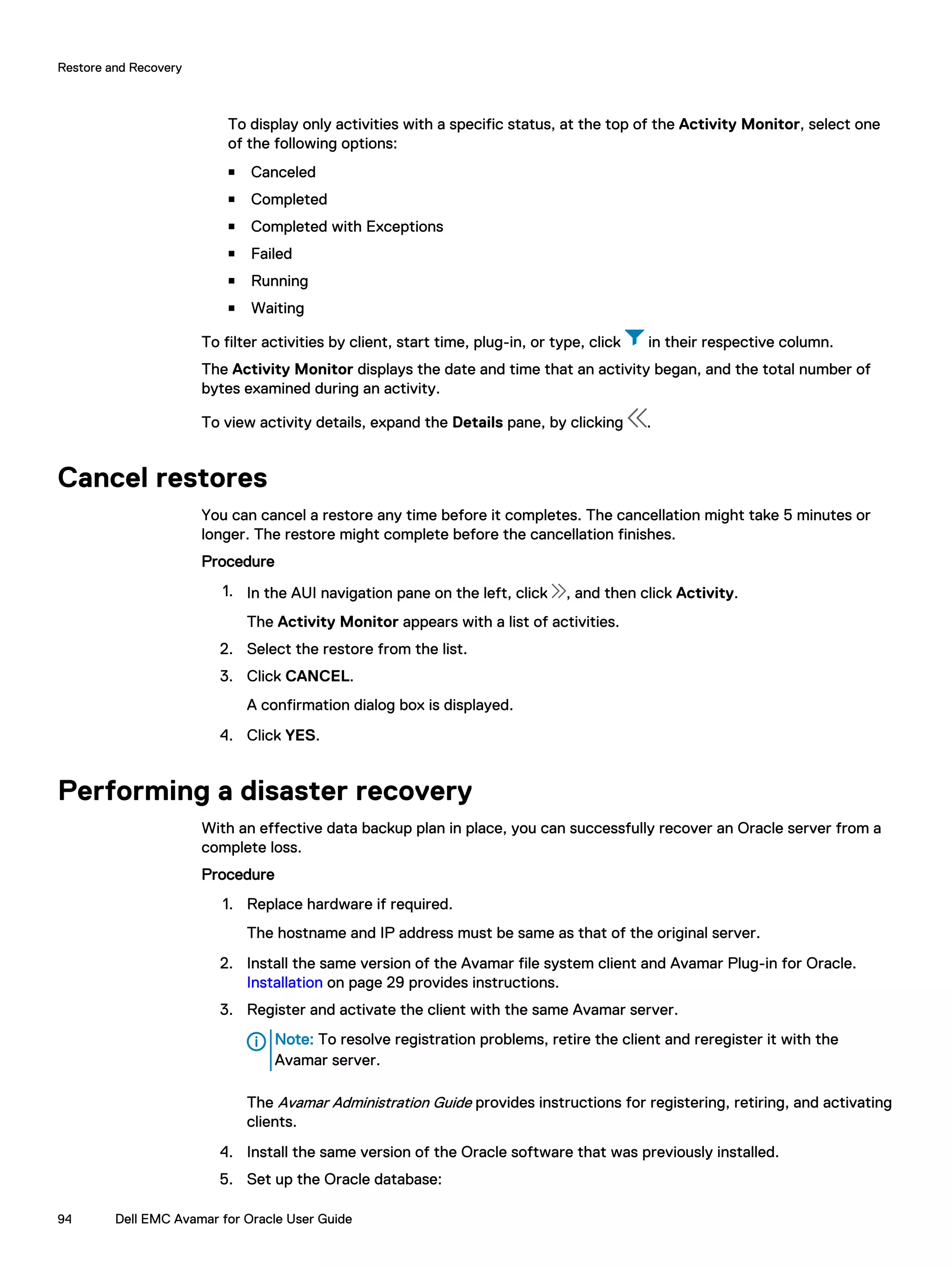 To display only activities with a specific status, at the top of the Activity Monitor, select one
of the following options:
n Canceled
n Completed
n Completed with Exceptions
n Failed
n Running
n Waiting
To filter activities by client, start time, plug-in, or type, click in their respective column.
The Activity Monitor displays the date and time that an activity began, and the total number of
bytes examined during an activity.
To view activity details, expand the Details pane, by clicking .
Cancel restores
You can cancel a restore any time before it completes. The cancellation might take 5 minutes or
longer. The restore might complete before the cancellation finishes.
Procedure
1. In the AUI navigation pane on the left, click , and then click Activity.
The Activity Monitor appears with a list of activities.
2. Select the restore from the list.
3. Click CANCEL.
A confirmation dialog box is displayed.
4. Click YES.
Performing a disaster recovery
With an effective data backup plan in place, you can successfully recover an Oracle server from a
complete loss.
Procedure
1. Replace hardware if required.
The hostname and IP address must be same as that of the original server.
2. Install the same version of the Avamar file system client and Avamar Plug-in for Oracle.
Installation on page 29 provides instructions.
3. Register and activate the client with the same Avamar server.
Note: To resolve registration problems, retire the client and reregister it with the
Avamar server.
The Avamar Administration Guide provides instructions for registering, retiring, and activating
clients.
4. Install the same version of the Oracle software that was previously installed.
5. Set up the Oracle database:
Restore and Recovery
94 Dell EMC Avamar for Oracle User Guide
 