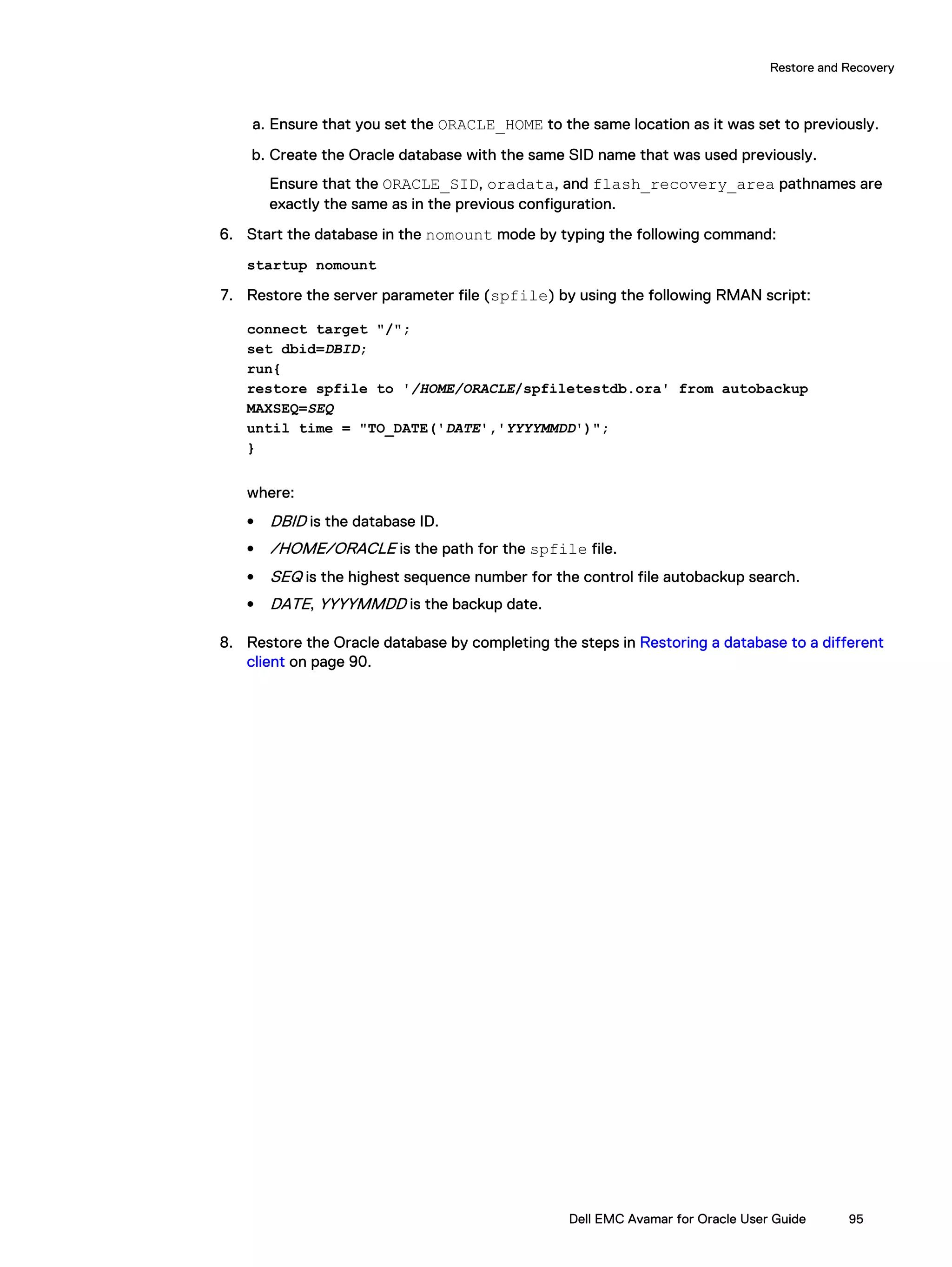 a. Ensure that you set the ORACLE_HOME to the same location as it was set to previously.
b. Create the Oracle database with the same SID name that was used previously.
Ensure that the ORACLE_SID, oradata, and flash_recovery_area pathnames are
exactly the same as in the previous configuration.
6. Start the database in the nomount mode by typing the following command:
startup nomount
7. Restore the server parameter file (spfile) by using the following RMAN script:
connect target "/";
set dbid=DBID;
run{
restore spfile to '/HOME/ORACLE/spfiletestdb.ora' from autobackup
MAXSEQ=SEQ
until time = "TO_DATE('DATE','YYYYMMDD')";
}
where:
l DBID is the database ID.
l /HOME/ORACLE is the path for the spfile file.
l SEQ is the highest sequence number for the control file autobackup search.
l DATE, YYYYMMDD is the backup date.
8. Restore the Oracle database by completing the steps in Restoring a database to a different
client on page 90.
Restore and Recovery
Dell EMC Avamar for Oracle User Guide 95
 
