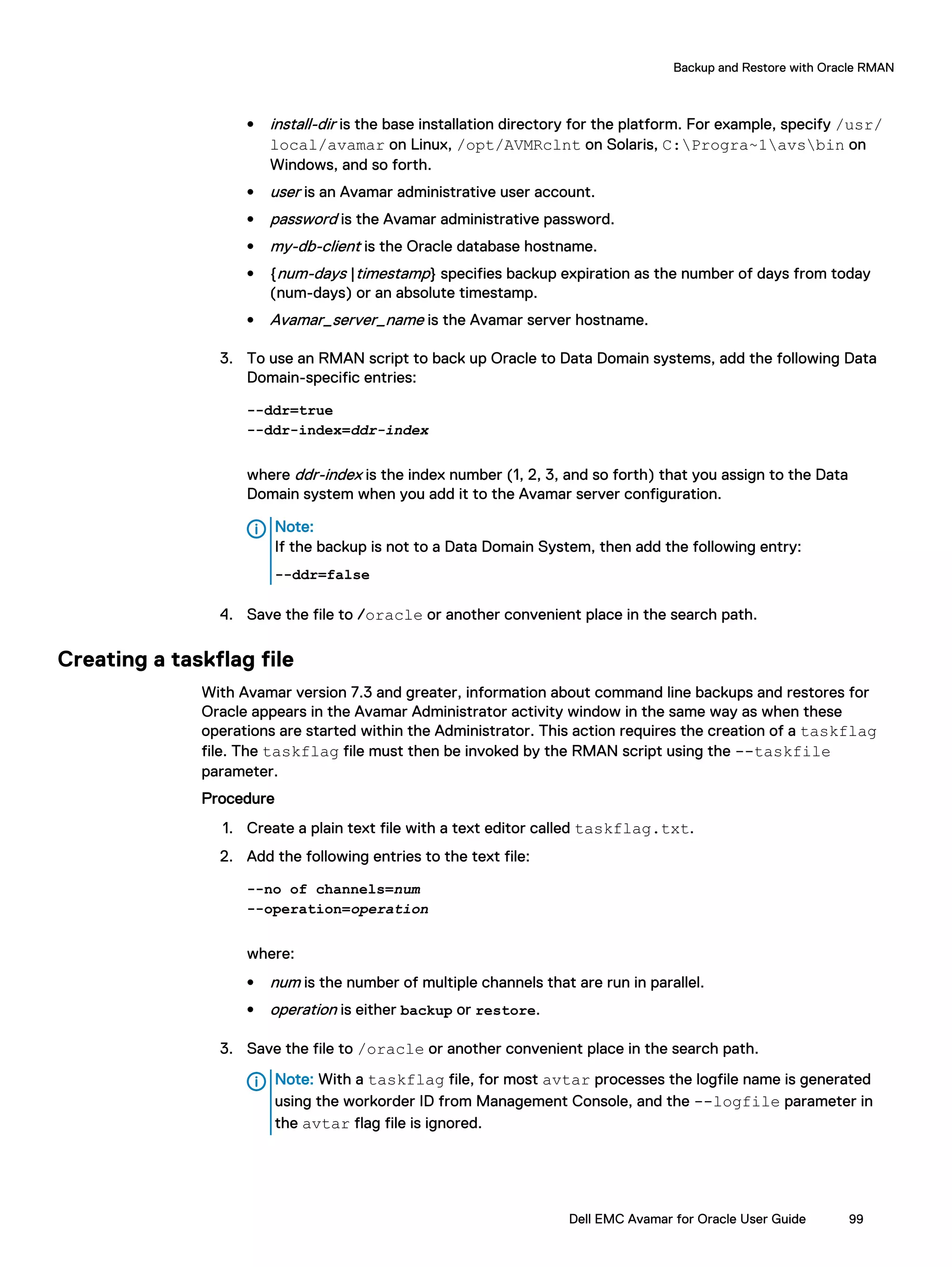 l install-dir is the base installation directory for the platform. For example, specify /usr/
local/avamar on Linux, /opt/AVMRclnt on Solaris, C:Progra~1avsbin on
Windows, and so forth.
l user is an Avamar administrative user account.
l password is the Avamar administrative password.
l my-db-client is the Oracle database hostname.
l {num-days |timestamp} specifies backup expiration as the number of days from today
(num-days) or an absolute timestamp.
l Avamar_server_name is the Avamar server hostname.
3. To use an RMAN script to back up Oracle to Data Domain systems, add the following Data
Domain-specific entries:
--ddr=true
--ddr-index=ddr-index
where ddr-index is the index number (1, 2, 3, and so forth) that you assign to the Data
Domain system when you add it to the Avamar server configuration.
Note:
If the backup is not to a Data Domain System, then add the following entry:
--ddr=false
4. Save the file to /oracle or another convenient place in the search path.
Creating a taskflag file
With Avamar version 7.3 and greater, information about command line backups and restores for
Oracle appears in the Avamar Administrator activity window in the same way as when these
operations are started within the Administrator. This action requires the creation of a taskflag
file. The taskflag file must then be invoked by the RMAN script using the --taskfile
parameter.
Procedure
1. Create a plain text file with a text editor called taskflag.txt.
2. Add the following entries to the text file:
--no of channels=num
--operation=operation
where:
l num is the number of multiple channels that are run in parallel.
l operation is either backup or restore.
3. Save the file to /oracle or another convenient place in the search path.
Note: With a taskflag file, for most avtar processes the logfile name is generated
using the workorder ID from Management Console, and the --logfile parameter in
the avtar flag file is ignored.
Backup and Restore with Oracle RMAN
Dell EMC Avamar for Oracle User Guide 99
 
